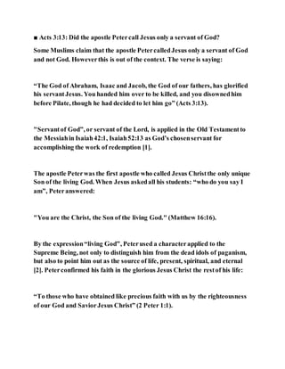 ■ Acts 3:13: Did the apostle Petercall Jesus only a servant of God?
Some Muslims claim that the apostle PetercalledJesus only a servant of God
and not God. Howeverthis is out of the context. The verse is saying:
“The God of Abraham, Isaac and Jacob, the God of our fathers, has glorified
his servantJesus. You handed him over to be killed, and you disownedhim
before Pilate, though he had decided to let him go” (Acts 3:13).
"Servantof God”, or servant of the Lord, is applied in the Old Testamentto
the Messiahin Isaiah42:1, Isaiah52:13 as God’s chosenservant for
accomplishing the work of redemption [1].
The apostle Peterwas the first apostle who called Jesus Christthe only unique
Son of the living God. When Jesus askedall his students: “who do you say I
am”, Peteranswered:
"You are the Christ, the Son of the living God." (Matthew 16:16).
By the expression“living God”, Peterused a characterapplied to the
Supreme Being, not only to distinguish him from the dead idols of paganism,
but also to point him out as the source of life, present, spiritual, and eternal
[2]. Peterconfirmed his faith in the glorious Jesus Christ the restof his life:
“To those who have obtained like precious faith with us by the righteousness
of our God and SaviorJesus Christ” (2 Peter 1:1).
 