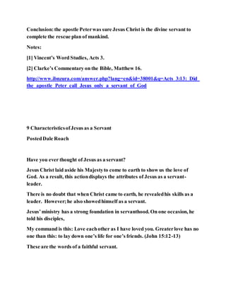 Conclusion:the apostle Peterwas sure Jesus Christ is the divine servant to
complete the rescue plan of mankind.
Notes:
[1] Vincent’s Word Studies, Acts 3.
[2] Clarke’s Commentary on the Bible, Matthew 16.
http://www.ibnzura.com/answer.php?lang=en&id=38001&q=Acts_3:13:_Did_
the_apostle_Peter_call_Jesus_only_a_servant_of_God
9 CharacteristicsofJesus as a Servant
PostedDale Roach
Have you ever thought of Jesus as a servant?
Jesus Christ laid aside his Majestyto come to earth to show us the love of
God. As a result, this actiondisplays the attributes of Jesus as a servant-
leader.
There is no doubt that when Christ came to earth, he revealedhis skills as a
leader. However;he also showedhimself as a servant.
Jesus’ministry has a strong foundation in servanthood. On one occasion, he
told his disciples,
My command is this: Love eachother as I have loved you. Greaterlove has no
one than this: to lay down one’s life for one’s friends. (John 15:12-13)
These are the words of a faithful servant.
 