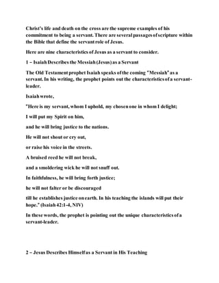 Christ’s life and death on the cross are the supreme examples of his
commitment to being a servant. There are severalpassagesofscripture within
the Bible that define the servantrole of Jesus.
Here are nine characteristics of Jesus as a servant to consider.
1 – IsaiahDescribes the Messiah(Jesus)as a Servant
The Old Testamentprophet Isaiah speaks ofthe coming “Messiah” as a
servant. In his writing, the prophet points out the characteristicsofa servant-
leader.
Isaiahwrote,
“Here is my servant, whom I uphold, my chosenone in whom I delight;
I will put my Spirit on him,
and he will bring justice to the nations.
He will not shout or cry out,
or raise his voice in the streets.
A bruised reed he will not break,
and a smoldering wick he will not snuff out.
In faithfulness, he will bring forth justice;
he will not falter or be discouraged
till he establishes justice onearth. In his teaching the islands will put their
hope.” (Isaiah42:1-4, NIV)
In these words, the prophet is pointing out the unique characteristicsofa
servant-leader.
2 – Jesus Describes Himselfas a Servant in His Teaching
 