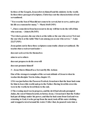In three of the Gospels, Jesusrefers to himself and his ministry in the world.
In these three passagesofscripture, Christ lays out the characteristics ofreal
servanthood.
“ Foreven the Son of Man did not come to be served, but to serve, and to give
his life as a ransom for many.” – Mark 10:45 (NIV)
“…Ihave come down from heaven not to do my will but to do the will of him
who sent me. – John 6:38 (NIV)
“Forwho is greater, the one who is at the table or the one who serves? Is it not
the one who is at the table? But I am among you as one who serves.” – Luke
22:27 (NIV)
Jesus points out in these three scriptures some truths about servanthood. He
teaches that a realservant leader –
does not seek servicefor themselves
aims to serve others
does not propose to do his own will
does not promote himself
3 – Jesus Shows Himself as a Servant By His Actions
One of the strongestexamples ofthe servant attitude of Jesus is when he
washes his disciples’ feetin John, chapter 13.
13 It was just before the PassoverFestival. Jesusknew that the hour had come
for him to leave this world and go to the Father. Having loved his own who
were in the world, he loved them to the end.
2 The evening meal was in progress, andthe devil had already prompted
Judas, the sonof Simon Iscariot, to betray Jesus. 3 Jesus knew that the Father
had put all things under his power, and that he had come from God and was
returning to God; 4 so he got up from the meal, took off his outer clothing,
and wrapped a towelaround his waist. 5 After that, he poured waterinto a
 