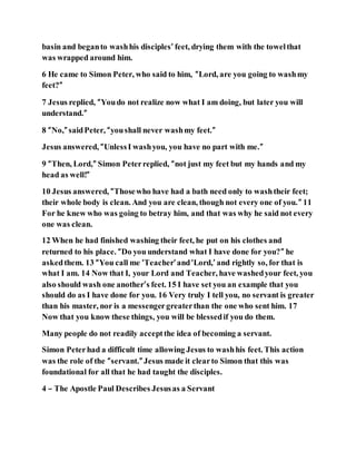 basin and beganto washhis disciples’ feet, drying them with the towelthat
was wrapped around him.
6 He came to Simon Peter, who said to him, “Lord, are you going to washmy
feet?”
7 Jesus replied, “Youdo not realize now what I am doing, but later you will
understand.”
8 “No,” saidPeter, “youshall never washmy feet.”
Jesus answered, “UnlessI washyou, you have no part with me.”
9 “Then, Lord,” Simon Peterreplied, “not just my feet but my hands and my
head as well!”
10 Jesus answered, “Thosewho have had a bath need only to washtheir feet;
their whole body is clean. And you are clean, though not every one of you.” 11
For he knew who was going to betray him, and that was why he said not every
one was clean.
12 When he had finished washing their feet, he put on his clothes and
returned to his place. “Do you understand what I have done for you?” he
askedthem. 13 “You call me ‘Teacher’and‘Lord,’ and rightly so, for that is
what I am. 14 Now that I, your Lord and Teacher, have washedyour feet, you
also should wash one another’s feet. 15 I have set you an example that you
should do as I have done for you. 16 Very truly I tell you, no servant is greater
than his master, nor is a messengergreaterthan the one who sent him. 17
Now that you know these things, you will be blessedif you do them.
Many people do not readily acceptthe idea of becoming a servant.
Simon Peterhad a difficult time allowing Jesus to washhis feet. This action
was the role of the “servant.” Jesus made it clearto Simon that this was
foundational for all that he had taught the disciples.
4 – The Apostle Paul Describes Jesusas a Servant
 
