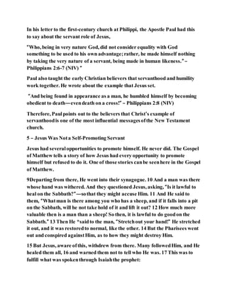 In his letter to the first-century church at Philippi, the Apostle Paul had this
to say about the servant role of Jesus,
“Who, being in very nature God, did not consider equality with God
something to be used to his own advantage;rather, he made himself nothing
by taking the very nature of a servant, being made in human likeness.” –
Philippians 2:6-7 (NIV) “
Paul also taught the early Christian believers that servanthood and humility
work together. He wrote about the example that Jesus set.
“And being found in appearance as a man, he humbled himself by becoming
obedient to death—evendeath on a cross!” – Philippians 2:8 (NIV)
Therefore, Paulpoints out to the believers that Christ’s example of
servanthoodis one of the most influential messagesofthe New Testament
church.
5 – Jesus Was Nota Self-Promoting Servant
Jesus had severalopportunities to promote himself. He never did. The Gospel
of Matthew tells a story of how Jesus had every opportunity to promote
himself but refused to do it. One of those stories canbe seenhere in the Gospel
of Matthew.
9Departing from there, He went into their synagogue. 10 And a man was there
whose hand was withered. And they questioned Jesus, asking, “Is it lawful to
heal on the Sabbath?”—sothat they might accuse Him. 11 And He said to
them, “Whatman is there among you who has a sheep, and if it falls into a pit
on the Sabbath, will he not take hold of it and lift it out? 12 How much more
valuable then is a man than a sheep! So then, it is lawful to do goodon the
Sabbath.” 13 Then He *saidto the man, “Stretchout your hand!” He stretched
it out, and it was restoredto normal, like the other. 14 But the Pharisees went
out and conspired againstHim, as to how they might destroy Him.
15 But Jesus, aware ofthis, withdrew from there. Many followedHim, and He
healed them all, 16 and warned them not to tell who He was. 17 This was to
fulfill what was spokenthrough Isaiahthe prophet:
 