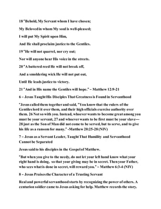 18 “Behold, My Servant whom I have chosen;
My Belovedin whom My soul is well-pleased;
I will put My Spirit upon Him,
And He shall proclaim justice to the Gentiles.
19 “He will not quarrel, nor cry out;
Nor will anyone hear His voice in the streets.
20 “A battered reed He will not break off,
And a smoldering wick He will not put out,
Until He leads justice to victory.
21 “And in His name the Gentiles will hope.” – Matthew 12:9-21
6 – Jesus TaughtHis Disciples ThatGreatness is Found in Servanthood
“Jesuscalledthem togetherand said, “You know that the rulers of the
Gentiles lord it over them, and their high officials exercise authority over
them. 26 Not so with you. Instead, whoeverwants to become greatamong you
must be your servant, 27 and whoeverwants to be first must be your slave—
28 just as the Son of Man did not come to be served, but to serve, and to give
his life as a ransom for many.” -Matthew 20:25-28 (NIV)
7 – Jesus as a Servant Leader, TaughtThat Humility and Servanthood
Cannot be Separated
Jesus saidto his disciples in the Gospelof Matthew.
“But when you give to the needy, do not let your left hand know what your
right hand is doing, so that your giving may be in secret. Thenyour Father,
who sees whatis done in secret, will reward you.” – Matthew 6:3-4 (NIV)
8 – Jesus Praisesthe Characterof a Trusting Servant
Realand powerful servanthoodstarts by recognizing the power of others. A
centurion soldier came to Jesus asking for help. Matthew records the story.
 
