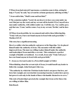 5 When Jesus had entered Capernaum, a centurion came to him, asking for
help. 6 “Lord,” he said, “my servant lies at home paralyzed, suffering terribly.”
7 Jesus saidto him, “ShallI come and heal him?”
8 The centurion replied, “Lord, I do not deserve to have you come under my
roof. But just say the word, and my servant will be healed. 9 For I myself am a
man under authority, with soldiers under me. I tell this one, ‘Go,’ andhe goes;
and that one, ‘Come,’and he comes. I say to my servant, ‘Do this,’ and he does
it.”
10 When Jesus heardthis, he was amazed and said to those following him,
“Truly I tell you, I have not found anyone in Israelwith such greatfaith.” –
Matthew 8:5-10
This story has a significantmeaning.
Here is a soldier who has authority and powerat his fingertips. Yet, he placed
himself under the authority of Jesus. The encounter with this soldier
impressed Jesus. The man was willing to place himself under the authority
and leadershipof Jesus much like a servant. This centurion is a perfect
example of humble servanthood. As a result, Jesus said, “Truly I tell you, I
have not found anyone in Israelwith such greatfaith.”
9 – Jesus as a Servant Leader is a PowerfulExample to Follow
When thinking about the servant style of Jesus, it would benefit any leader to
follow his example. John Stott put it this way,
“The authority by which the Christian leaderleads is not power but love, not
force but example, not coercionbut reasonedpersuasion. Leaders have power,
but poweris safe only in the hands of those who humble themselves to serve.”
This style of leadership is preciselythe example that Jesus setfor those who
are willing to follow Him.
Dale Roach
 