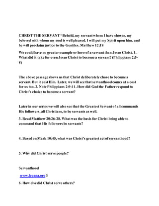 CHRIST THE SERVANT “Behold, my servantwhom I have chosen, my
beloved with whom my soul is well pleased. I will put my Spirit upon him, and
he will proclaim justice to the Gentiles. Matthew 12:18
We could have no greaterexample or hero of a servantthan Jesus Christ. 1.
What did it take for even Jesus Christ to become a servant? (Philippians 2:5-
8)
The above passageshows us that Christ deliberately chose to become a
servant. But it costHim. Later, we will see that servanthoodcomes at a cost
for us too. 2. Note Philippians 2:9-11. How did Godthe Father respond to
Christ’s choice to become a servant?
Later in our series we will also see that the GreatestServantof all commands
His followers, allChristians, to be servants as well.
3. ReadMatthew 20:26-28. Whatwas the basis for Christ being able to
command that His followers be servants?
4. BasedonMark 10:45, what was Christ’s greatestactofservanthood?
5. Why did Christ serve people?
Servanthood
www.legana.org3
6. How else did Christ serve others?
 