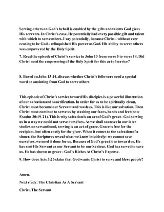 Serving others on God’s behalf is enabled by the gifts and talents God gives
His servants. In Christ’s case, He potentially had every possible gift and talent
with which to serve others. I saypotentially, because Christ - without ever
ceasing to be God - relinquished His power as God. His ability to serve others
was empoweredby the Holy Spirit.
7. Readthe episode of Christ’s service in John 13 from verse 5 to verse 14. Did
Christ need the empowering of the Holy Spirit for this actof service?
8. BasedonJohn 13:14, discuss whetherChrist’s followers need a special
word or anointing from God to serve others
This episode of Christ’s service towardHis disciples is a powerful illustration
of our salvationand sanctification. In order for us to be spiritually clean,
Christ must become our Servant and washus. This is like our salvation. Then
Christ must continue to serve us by washing our faces, hands and feet(note
Exodus 30:19-21). This is why salvationis an actof God’s grace-Godserving
us in a waywe could not serve ourselves. As we shall soonsee in our later
studies on servanthood, serving is an act of grace. Grace is free for the
recipient, but often costlyfor the giver. When it comes to the salvationof a
sinner, the Scriptures reveal what we know intuitively: we cannotsave
ourselves, we needit done for us. BecauseofGod’s greatlove towardus, He
has sentHis Servant as our Servant to be our Saviour. God has served to save
us. He has shown us grace - God’s Riches At Christ’s Expense.
9. How does Acts 3:26 claim that Godwants Christ to serve and bless people?
Amen.
Next study: The Christian As A Servant
Christ, The Servant
 