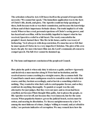 The articulate refusal in Acts 4:20 bases itselfon the ground of irrepressible
necessity:‘We cannot but speak.’The immediate application was to the facts
of Christ’s life, death, and glory. The Apostles could not help speaking of
these, both because to do so was their commission, and because the knowledge
of them and of their importance forbade silence. The truth implied is of wide
reach. Whoeverhas a real, personalexperience of Christ’s saving power, and
has heard and seenHim, will be irresistibly impelled to impart what he has
received. Speechis a relief to a full heart. The word, concealedin the
prophet’s heart, burned there ‘like fire in his bones, and he was wearyof
forbearing.’ So it always is with deep conviction. If a man has never felt that
he must speak of Christ, he is a very imperfect Christian. The glow of his own
heart, the pity for men who know Him not, his Lord’s command, all concurto
compel speech. The full river cannot be dammed up.
II. The lame and impotent conclusionof the perplexed Council.
How plain the path is when only duty is takenas a guide, and how vigorously
and decisivelya man marches along it! Peterhad no hesitation, and his
resolvedanswercomes crashing in a straight course, like a cannon-ball. The
Council had a much more ambiguous oracle to consultin order to settle their
course, and they hesitate accordingly, and at last do a something which is a
nothing. They wantedto trim their sails to catchpopular favour, and so they
could not do anything thoroughly. To punish or acquit was the only
alternative for just judges. But they were not just; and as Jesus had been
crucified, not because Pilate thought Him guilty, but to please the people, so
His Apostles were let off, not because they were innocent, but for the same
reason. When popularity-hunters geton the judicial bench, societymust be
rotten, and nearing its dissolution. To ‘decree unrighteousness by a law’is
among the most hideous of crimes. Judges ‘willing to wound, and yet afraid to
strike,’are portents indicative of corruption. We may remark here how the
 