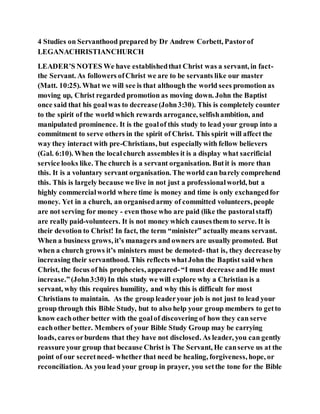 4 Studies on Servanthood prepared by Dr Andrew Corbett, Pastorof
LEGANACHRISTIANCHURCH
LEADER’S NOTES We have establishedthat Christ was a servant, in fact-
the Servant. As followers ofChrist we are to be servants like our master
(Matt. 10:25). What we will see is that although the world sees promotion as
moving up, Christ regarded promotion as moving down. John the Baptist
once said that his goalwas to decrease(John3:30). This is completely counter
to the spirit of the world which rewards arrogance, selfishambition, and
manipulated prominence. It is the goalof this study to lead your group into a
commitment to serve others in the spirit of Christ. This spirit will affect the
way they interact with pre-Christians, but especiallywith fellow believers
(Gal. 6:10). When the localchurch assembles it is a display what sacrificial
service looks like. The church is a servant organisation. Butit is more than
this. It is a voluntary servant organisation. The world can barely comprehend
this. This is largely because we live in not just a professionalworld, but a
highly commercialworld where time is money and time is only exchangedfor
money. Yet in a church, an organisedarmy of committed volunteers, people
are not serving for money - even those who are paid (like the pastoralstaff)
are really paid-volunteers. It is not money which causesthem to serve. It is
their devotion to Christ! In fact, the term “minister” actually means servant.
When a business grows, it’s managers and owners are usually promoted. But
when a church grows it’s ministers must be demoted- that is, they decreaseby
increasing their servanthood. This reflects whatJohn the Baptist said when
Christ, the focus of his prophecies, appeared-“I must decrease andHe must
increase.”(John3:30) In this study we will explore why a Christian is a
servant, why this requires humility, and why this is difficult for most
Christians to maintain. As the group leaderyour job is not just to lead your
group through this Bible Study, but to also help your group members to getto
know eachother better with the goalof discovering of how they can serve
eachother better. Members of your Bible Study Group may be carrying
loads, cares orburdens that they have not disclosed. As leader, you can gently
reassure your group that because Christ is The Servant, He canserve us at the
point of our secretneed- whether that need be healing, forgiveness, hope, or
reconciliation. As you lead your group in prayer, you setthe tone for the Bible
 