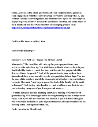 Study. As you ask the Study questions and your supplementary questions,
your engagementwith those in your group (by “active listening” that is, eye
contact, verbal acknowledgement, and affirmation of a person’s answer)will
help your group members to have the confidence that they can share issues of
their heart and thus have God minister His changing grace to them.
http://www.findingtruthmatters.org/studies/Servanthood.pdf
God Sent His Servantto Bless You
Resource by John Piper
Scripture: Acts 3:22–26 Topic:The Birth of Christ
Moses said, "The Lord God will raise up for you a prophet from your
brethren as he raisedme up. You shall listen to him in whatever he tells you.
And it shall be that every soul that does not listen to that prophet shall be
destroyedfrom the people." And all the prophets who have spoken, from
Samuel and those who came afterwards, also proclaimedthese days. You are
the sons of the prophets and of the covenantwhich God gave to your fathers,
saying to Abraham, "And in your posterity shall all the families of the earth
be blessed." God, having raised up his servant, sent him to you first, to bless
you in turning every one of you from your wickedness.
I want to persuade you this morning that God is moving toward you with
greatblessing. He is offering you this morning blessing beyond what you now
enjoy. And if you will move towardhim in faith, if you will believe his good
will towardyou and make it your hope and treasure, then you will receive the
blessing of the Lord appointed for you.
God's Intention to Bless People
 