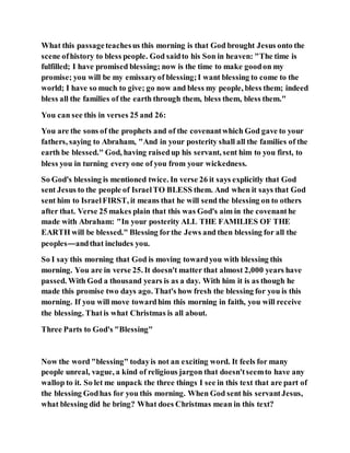 What this passageteachesus this morning is that God brought Jesus onto the
scene ofhistory to bless people. God saidto his Son in heaven: "The time is
fulfilled; I have promised blessing; now is the time to make goodon my
promise; you will be my emissaryof blessing;I want blessing to come to the
world; I have so much to give; go now and bless my people, bless them; indeed
bless all the families of the earth through them, bless them, bless them."
You can see this in verses 25 and 26:
You are the sons of the prophets and of the covenantwhich God gave to your
fathers, saying to Abraham, "And in your posterity shall all the families of the
earth be blessed." God, having raisedup his servant, sent him to you first, to
bless you in turning every one of you from your wickedness.
So God's blessing is mentioned twice. In verse 26 it says explicitly that God
sent Jesus to the people of IsraelTO BLESS them. And when it says that God
sent him to IsraelFIRST, it means that he will send the blessing on to others
after that. Verse 25 makes plain that this was God's aim in the covenanthe
made with Abraham: "In your posterity ALL THE FAMILIES OF THE
EARTH will be blessed." Blessing forthe Jews and then blessing for all the
peoples—andthat includes you.
So I say this morning that God is moving towardyou with blessing this
morning. You are in verse 25. It doesn't matter that almost 2,000 years have
passed. With God a thousand years is as a day. With him it is as though he
made this promise two days ago. That's how fresh the blessing for you is this
morning. If you will move towardhim this morning in faith, you will receive
the blessing. Thatis what Christmas is all about.
Three Parts to God's "Blessing"
Now the word "blessing" todayis not an exciting word. It feels for many
people unreal, vague, a kind of religious jargon that doesn'tseemto have any
wallop to it. So let me unpack the three things I see in this text that are part of
the blessing Godhas for you this morning. When God sent his servantJesus,
what blessing did he bring? What does Christmas mean in this text?
 