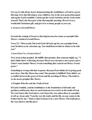 So I say it with all my heart: demonstrating the truthfulness of God is a great
blessing. Give that blessing to your children. Say to the next generationagain
and again:God is truthful; God keeps his word; God does not lie; God canbe
trusted! That's the first part of the blessing this morning. Receive it as a
wonderful Christmas gift, and give it to as many people as you can.
2. Jesus as a SecondMoses
Second, the coming of Jesus is a blessing because he comes as a prophet like
Moses—akind of secondMoses.
Verse 22: "Mosessaid, The Lord God will raise up for you a prophet from
your brethren as he raisedme up. You shall listen to him in whatever he tells
you."
A Law-Giver Vs. a Grace-Giver?
Now Jesus is that prophet. He fulfills that promise. But someone might say, "I
don't think that's a blessing, because Moseswas a lawgiver, not a grace-giver.
I don't want another Moses. Iwant something that cancels outMoses. Iwant
grace."
Something is wrong with that response. BecausePeterthinks he is giving good
news here. One like Moses has come!The promise is fulfilled! Peterdidn't see
a conflict betweenthe grace of Jesus and the teaching of Moses. The truth is:
we do need a prophet like Moses.
A Prophet Who Reveals the Truth of God
If God is truthful, and his truthfulness is the foundation of all truth and
goodness andbeauty, then we need someone to reveal to us the truth of God.
We can't know this God and we can't know his way unless there is a prophet
to tell us. Jesus said, "I am the way the truth and the life, no one comes to the
Father but by me." That is what it means to be a new Moses. The truth-giver,
the way-shower, the life-giver.
 