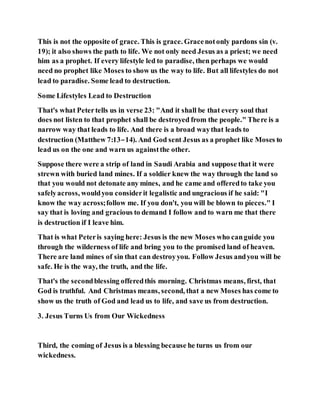 This is not the opposite of grace. This is grace. Gracenotonly pardons sin (v.
19); it also shows the path to life. We not only need Jesus as a priest; we need
him as a prophet. If every lifestyle led to paradise, then perhaps we would
need no prophet like Moses to show us the way to life. But all lifestyles do not
lead to paradise. Some lead to destruction.
Some Lifestyles Lead to Destruction
That's what Petertells us in verse 23: "And it shall be that every soul that
does not listen to that prophet shall be destroyed from the people." There is a
narrow way that leads to life. And there is a broad waythat leads to
destruction (Matthew 7:13–14). And God sent Jesus as a prophet like Moses to
lead us on the one and warn us againstthe other.
Suppose there were a strip of land in Saudi Arabia and suppose that it were
strewn with buried land mines. If a soldier knew the way through the land so
that you would not detonate any mines, and he came and offeredto take you
safelyacross, wouldyou considerit legalistic and ungracious if he said: "I
know the way across;follow me. If you don't, you will be blown to pieces." I
say that is loving and gracious to demand I follow and to warn me that there
is destruction if I leave him.
That is what Peteris saying here: Jesus is the new Moses who canguide you
through the wilderness of life and bring you to the promised land of heaven.
There are land mines of sin that can destroyyou. Follow Jesus andyou will be
safe. He is the way, the truth, and the life.
That's the secondblessing offeredthis morning. Christmas means, first, that
God is truthful. And Christmas means, second, that a new Moses has come to
show us the truth of God and lead us to life, and save us from destruction.
3. Jesus Turns Us from Our Wickedness
Third, the coming of Jesus is a blessing because he turns us from our
wickedness.
 