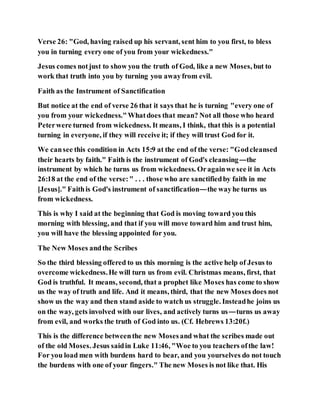 Verse 26: "God, having raised up his servant, sent him to you first, to bless
you in turning every one of you from your wickedness."
Jesus comes notjust to show you the truth of God, like a new Moses, but to
work that truth into you by turning you awayfrom evil.
Faith as the Instrument of Sanctification
But notice at the end of verse 26 that it says that he is turning "every one of
you from your wickedness."Whatdoes that mean? Not all those who heard
Peterwere turned from wickedness. It means, I think, that this is a potential
turning in everyone, if they will receive it; if they will trust God for it.
We cansee this condition in Acts 15:9 at the end of the verse: "Godcleansed
their hearts by faith." Faith is the instrument of God's cleansing—the
instrument by which he turns us from wickedness. Oragainwe see it in Acts
26:18 at the end of the verse:" . . . those who are sanctifiedby faith in me
[Jesus]." Faithis God's instrument of sanctification—the wayhe turns us
from wickedness.
This is why I said at the beginning that God is moving toward you this
morning with blessing, and that if you will move toward him and trust him,
you will have the blessing appointed for you.
The New Moses andthe Scribes
So the third blessing offered to us this morning is the active help of Jesus to
overcome wickedness.He will turn us from evil. Christmas means, first, that
God is truthful. It means, second, that a prophet like Moses has come to show
us the way of truth and life. And it means, third, that the new Moses does not
show us the way and then stand aside to watch us struggle. Insteadhe joins us
on the way, gets involved with our lives, and actively turns us—turns us away
from evil, and works the truth of God into us. (Cf. Hebrews 13:20f.)
This is the difference betweenthe new Mosesand what the scribes made out
of the old Moses. Jesus saidin Luke 11:46, "Woe to you teachers ofthe law!
For you load men with burdens hard to bear, and you yourselves do not touch
the burdens with one of your fingers." The new Moses is not like that. His
 