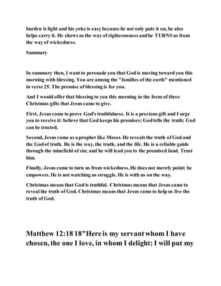 burden is light and his yoke is easybecause he not only puts it on, he also
helps carry it. He shows us the way of righteousness andhe TURNS us from
the wayof wickedness.
Summary
In summary then, I want to persuade you that God is moving toward you this
morning with blessing. You are among the "families of the earth" mentioned
in verse 25. The promise of blessing is for you.
And I would offer that blessing to you this morning in the form of three
Christmas gifts that Jesus came to give.
First, Jesus came to prove God's truthfulness. It is a precious gift and I urge
you to receive it: believe that God keeps his promises; Godtells the truth; God
can be trusted.
Second, Jesus came as a prophet like Moses.He reveals the truth of God and
the Godof truth. He is the way, the truth, and the life. He is a reliable guide
through the minefield of sin; and he will lead you to the promised land. Trust
him.
Finally, Jesus came to turn us from wickedness.He does not merely point; he
empowers. He is not watching us struggle. He is with us on the way.
Christmas means that God is truthful. Christmas means that Jesus came to
revealthe truth of God. Christmas means that Jesus came to help us live the
truth of God.
Matthew 12:18 18"Hereis my servantwhom I have
chosen, the one I love, in whom I delight; I will put my
 