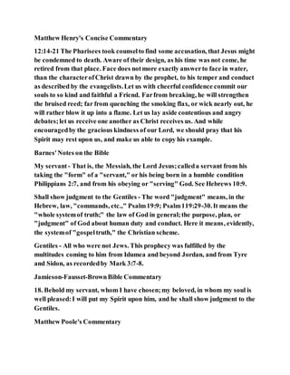 Matthew Henry's Concise Commentary
12:14-21 The Pharisees took counselto find some accusation, that Jesus might
be condemned to death. Aware of their design, as his time was not come, he
retired from that place. Face does notmore exactly answerto face in water,
than the characterofChrist drawn by the prophet, to his temper and conduct
as described by the evangelists.Let us with cheerful confidence commit our
souls to so kind and faithful a Friend. Farfrom breaking, he will strengthen
the bruised reed; far from quenching the smoking flax, or wick nearly out, he
will rather blow it up into a flame. Let us lay aside contentious and angry
debates;let us receive one another as Christ receives us. And while
encouragedby the gracious kindness of our Lord, we should pray that his
Spirit may rest upon us, and make us able to copy his example.
Barnes'Notes on the Bible
My servant- That is, the Messiah, the Lord Jesus;calleda servant from his
taking the "form" of a "servant," or his being born in a humble condition
Philippians 2:7, and from his obeying or "serving" God. See Hebrews 10:9.
Shall show judgment to the Gentiles - The word "judgment" means, in the
Hebrew, law, "commands, etc.," Psalm19:9; Psalm119:29-30.It means the
"whole systemof truth;" the law of God in general;the purpose, plan, or
"judgment" of God about human duty and conduct. Here it means, evidently,
the systemof "gospeltruth," the Christian scheme.
Gentiles - All who were not Jews. This prophecy was fulfilled by the
multitudes coming to him from Idumea and beyond Jordan, and from Tyre
and Sidon, as recordedby Mark 3:7-8.
Jamieson-Fausset-BrownBible Commentary
18. Behold my servant, whom I have chosen;my beloved, in whom my soul is
well pleased:I will put my Spirit upon him, and he shall show judgment to the
Gentiles.
Matthew Poole's Commentary
 