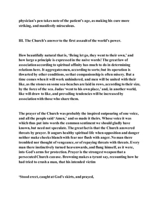 physician’s pen takes note of the patient’s age, as making his cure more
striking, and manifestly miraculous.
III. The Church’s answerto the first assaultof the world’s power.
How beautifully natural that is, ‘Being let go, they went to their own,’ and
how large a principle is expressedin the naive words! The greatlaw of
associationaccording to spiritual affinity has much to do in determining
relations here. It aggregatesmen, according to sorts;but its operation is
thwarted by other conditions, so that companionship is often misery. But a
time comes when it will work unhindered, and men will be united with their
like, as the stones on some sea-beaches are laid in rows, according to their size,
by the force of the sea. Judas ‘went to his own place,’and, in another world,
like will draw to like, and prevailing tendencies will be increasedby
associationwith those who share them.
The prayer of the Church was probably the inspired outpouring of one voice,
and all the people said ‘Amen,’ and so made it theirs. Whose voice it was
which thus put into words the common sentiment we should gladly have
known, but need not speculate. The greatfactis that the Church answered
threats by prayer. It augurs healthy spiritual life when opposition and danger
neither make cheeks blanchwith fear nor flush with anger. No man there
trembled nor thought of vengeance, orof repaying threats with threats. Every
man there instinctively turned heavenwards, and flung himself, as it were,
into God’s arms for protection. Prayer is the strongestweaponthat a
persecutedChurch canuse. Browning makes a tyrant say, recounting how he
had tried to crush a man, that his intended victim
‘Stood erect, caughtat God’s skirts, and prayed,
 