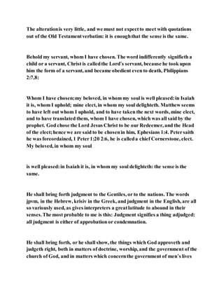 The alterationis very little, and we must not expectto meet with quotations
out of the Old Testamentverbatim: it is enoughthat the sense is the same.
Behold my servant, whom I have chosen. The word indifferently signifieth a
child or a servant, Christ is calledthe Lord’s servant, because he took upon
him the form of a servant, and became obedient even to death, Philippians
2:7,8:
Whom I have chosen;my beloved, in whom my soul is well pleased:in Isaiah
it is, whom I uphold; mine elect, in whom my soul delighteth. Matthew seems
to have left out whom I uphold, and to have taken the next words, mine elect,
and to have translated them, whom I have chosen, which was all said by the
prophet. God chose the Lord Jesus Christ to be our Redeemer, and the Head
of the elect;hence we are said to be chosenin him, Ephesians 1:4. Petersaith
he was foreordained, 1 Peter1:20 2:6, he is calleda chief Cornerstone, elect.
My beloved, in whom my soul
is well pleased:in Isaiah it is, in whom my soul delighteth: the sense is the
same.
He shall bring forth judgment to the Gentiles, or to the nations. The words
jpvm, in the Hebrew, krisiv in the Greek, and judgment in the English, are all
so variously used, as gives interpreters a greatlatitude to abound in their
senses.The most probable to me is this: Judgment signifies a thing adjudged:
all judgment is either of approbation or condemnation.
He shall bring forth, or he shall show, the things which God approveth and
judgeth right, both in matters of doctrine, worship, and the government of the
church of God, and in matters which concernthe government of men’s lives
 