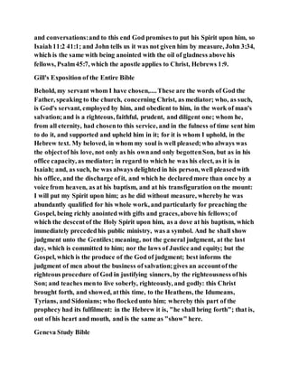 and conversations:and to this end God promises to put his Spirit upon him, so
Isaiah11:2 41:1; and John tells us it was not given him by measure, John 3:34,
which is the same with being anointed with the oil of gladness above his
fellows, Psalm45:7, which the apostle applies to Christ, Hebrews 1:9.
Gill's Exposition of the Entire Bible
Behold, my servant whom I have chosen,....These are the words of God the
Father, speaking to the church, concerning Christ, as mediator; who, as such,
is God's servant, employed by him, and obedient to him, in the work of man's
salvation;and is a righteous, faithful, prudent, and diligent one; whom he,
from all eternity, had chosento this service, and in the fulness of time sent him
to do it, and supported and upheld him in it; for it is whom I uphold, in the
Hebrew text. My beloved, in whom my soul is well pleased;who always was
the objectof his love, not only as his ownand only begottenSon, but as in his
office capacity, as mediator; in regard to which he was his elect, as it is in
Isaiah; and, as such, he was always delighted in his person, well pleasedwith
his office, and the discharge ofit, and which he declaredmore than once by a
voice from heaven, as at his baptism, and at his transfiguration on the mount:
I will put my Spirit upon him; as he did without measure, wherebyhe was
abundantly qualified for his whole work, and particularly for preaching the
Gospel, being richly anointed with gifts and graces,above his fellows;of
which the descentof the Holy Spirit upon him, as a dove at his baptism, which
immediately precededhis public ministry, was a symbol. And he shall show
judgment unto the Gentiles;meaning, not the general judgment, at the last
day, which is committed to him; nor the laws of Justice and equity; but the
Gospel, which is the produce of the God of judgment; best informs the
judgment of men about the business of salvation;gives an accountof the
righteous procedure of God in justifying sinners, by the righteousness ofhis
Son; and teaches mento live soberly, righteously, and godly: this Christ
brought forth, and showed, atthis time, to the Heathens, the Idumeans,
Tyrians, and Sidonians; who flockedunto him; whereby this part of the
prophecy had its fulfilment: in the Hebrew it is, "he shall bring forth"; that is,
out of his heart and mouth, and is the same as "show" here.
Geneva Study Bible
 