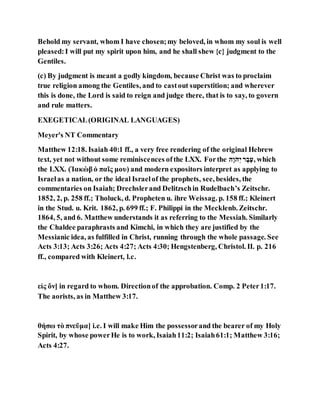 Behold my servant, whom I have chosen;my beloved, in whom my soul is well
pleased:I will put my spirit upon him, and he shall shew {c} judgment to the
Gentiles.
(c) By judgment is meant a godly kingdom, because Christ was to proclaim
true religion among the Gentiles, and to castout superstition; and wherever
this is done, the Lord is said to reign and judge there, that is to say, to govern
and rule matters.
EXEGETICAL(ORIGINAL LANGUAGES)
Meyer's NT Commentary
Matthew 12:18. Isaiah 40:1 ff., a very free rendering of the original Hebrew
text, yet not without some reminiscences ofthe LXX. Forthe ‫ֶע‬‫ב‬ֶ‫ע‬‫י‬ ‫ה‬ ֹ‫ו‬ֹ‫,ה‬ which
the LXX. (Ἰακὼβ ὁ παῖς μου) and modern expositors interpret as applying to
Israelas a nation, or the ideal Israelof the prophets, see, besides, the
commentaries on Isaiah; Drechslerand Delitzschin Rudelbach’s Zeitschr.
1852, 2, p. 258 ff.; Tholuck, d. Propheten u. ihre Weissag. p. 158 ff.; Kleinert
in the Stud. u. Krit. 1862, p. 699 ff.; F. Philippi in the Mecklenb. Zeitschr.
1864, 5, and 6. Matthew understands it as referring to the Messiah. Similarly
the Chaldee paraphrasts and Kimchi, in which they are justified by the
Messianic idea, as fulfilled in Christ, running through the whole passage. See
Acts 3:13; Acts 3:26; Acts 4:27; Acts 4:30; Hengstenberg, Christol. II. p. 216
ff., compared with Kleinert, l.c.
εἰς ὅν] in regard to whom. Directionof the approbation. Comp. 2 Peter1:17.
The aorists, as in Matthew 3:17.
θήσω τὸ πνεῦμα] i.e. I will make Him the possessorand the bearer of my Holy
Spirit, by whose powerHe is to work, Isaiah11:2; Isaiah61:1; Matthew 3:16;
Acts 4:27.
 