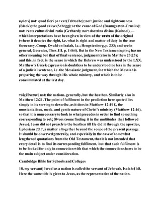κρίσιν] not: quod fieri par est(Fritzsche); not: justice and righteousness
(Bleek);the goodcause (Schegg);or the cause ofGod (Baumgarten-Crusius);
not: recta cultus divini ratio (Gerhard); nor: doctrina divina (Kuinoel),—
which interpretations have been given in view of the ‫טפׁשמ‬ of the original
(where it denotes the right, i.e. what is right and matter of duty in the true
theocracy. Comp. Ewald on Isaiah, l.c.; Hengstenberg, p. 233;and see in
general, Gesenius, Thes.III. p. 1464). But in the New Testamentκρίσις has no
other meaning but that of final sentence, judgment (also in Matthew 23:23);
and this, in fact, is the sense in which the Hebrew was understood by the LXX.
Matthew’s Greek expressionis doubtless to be understood no less in the sense
of a judicial sentence, i.e. the Messianic judgment, for which the Messiahis
preparing the way through His whole ministry, and which is to be
consummated at the last day.
τοῖς ἔθνεσιν] not: the nations, generally, but the heathen. Similarly also in
Matthew 12:21. The point of fulfilment in the prediction here quoted lies
simply in its serving to describe, as it does in Matthew 12:19 f., the
unostentatious, meek, and gentle nature of Christ’s ministry (Matthew 12:16),
so that it is unnecessaryto look to what precedes in order to find something
corresponding to τοῖς ἔθνεσι (some finding it in the multitudes that followed
Jesus). Jesus did not preachto the heathen till He did it through the apostles,
Ephesians 2:17, a matter altogether beyond the scope ofthe present passage.
It should be observedgenerally, and especiallyin the case ofsomewhat
lengthened quotations from the Old Testament, that it is not intended that
every detail is to find its corresponding fulfilment, but that such fulfilment is
to be lookedfor only in connectionwith that which the connectionshows to be
the main subjectunder consideration.
Cambridge Bible for Schools andColleges
18. my servant] Israelas a nation is calledthe servant of Jehovah, Isaiah41:8.
Here the same title is given to Jesus, as the representative of the nation.
 
