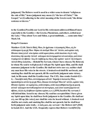 judgment] The Hebrew word is used in a wider sense to denote “religionas
the rule of life;” hence judgment may mean (1) “the law of Christ,” “the
Gospel,” or(2) adhering to the strict meaning of the Greek word, “the divine
sentence ordecree.”
to the Gentiles]Possiblyour Lord in His retirement addressedHimself more
especiallyto the Gentiles—the Greeks,Phœnicians, andothers, settled near
the Lake. “Theyabout Tyre and Sidon, a greatmultitude, … came unto him,”
Mark 3:8.
Bengel's Gnomen
Matthew 12:18. Ἰδοὺ ὁ Παῖς Μου, ὃν ᾑρέτισα·ὁ ἀγαπητός Μου, εἰς ὃν
εὐδόκησενἡ ψυχή Μου·θήσω τὸ πνεῦμά Μου ἐπʼ Αὐτὸν, καὶ κρίσιν τοῖς
ἔθνεσιν ἀπαγγελεῖ·οὐκ ἐρίσει οὐδὲ κραυγάσει, οὐδὲ ἀκούσει τὶς ἐν ταῖς
πλατείαις τὴν φωνὴν Αὐτοῦ· κάλαμονσυντετριμμένονοὐ κατεάξει, καὶ λίνον
τυφόμενονοὐ σβέσει· ἓως ἂν ἐκβάλῃ εἰς νῖκος τὴν κρίσιν· καὶ ἐν τῷ ὀνόματι
Αὐτοῦ ἔθνη ἐλπιοῦσι,—BeholdMy Servant, whom I have chosen;My Beloved,
in whom My soul is well pleased;I will put My Spirit upon Him, and He shall
announce judgment to the Gentiles. He shall not strive nor cry; neither shall
any man hear His voice in the streets. A bruised reed shall He not break, and
smoking flax shall He not quench, till He send forth judgment unto victory.
And, in His name shall the Gentiles trust. The LXX. thus render Isaiah 42:1-
4,—Ἰακὼβ ὁ παῖς Μου, ἀντιλήψομαι αὖτοῦ·Ἰσραὴλὁ ἐκλεκτός Μου,
προσεδέξατο αὐτὸνἡ ψυχή Μου, ἔδωκα τὸ πνεῦμά Μου ἐπʼ αὐτὸν, κρίσιν τοῖς
ἔθνεσιν ἐξοίσει· οὐ κράξεται, οὐδὲ ἀνήσει, οὐδὲ ἀκουσθήσεται ἔξω ἡ φωνὴ
αὐτοῦ·κάλαμονσυντεθλασμένονοὐ συντρίψει, καὶ λίνον καπνιζόμενονοὐ
σβέσει, ἀλλὰ εἰς ἀλήθειαν ἐξοίσει κρίσιν, κ.τ.λ.[559]Jacobis My servant; I
will defend him. Israelis my chosen;My soul has acceptedhim: I have given
my Spirit upon him; he shall bear forth judgment to the Gentiles. He shall not
cry, nor lift up [his voice];nor shall his voice be heard without. A bruised reed
shall he not crush, and smoking flax shall he not quench; but he shall bear
forth judgment unto truth.—ὁ παῖς μου, my servant = the Hebrew ‫]065[,ידוע‬
in Isaiah 42:1. And the LXX. frequently express that Hebrew word[561]by
 