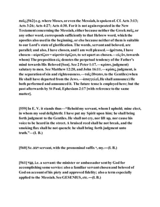 παῖς,[562]e.g. where Moses, oreven the Messiah, is spokenof. Cf. Acts 3:13;
Acts 3:26; Acts 4:27; Acts 4:30. Forit is not againrepeated in the New
Testamentconcerning the Messiah, eitherbecause neither the Greek παῖς, or
any other word, corresponds sufficiently to that Hebrew word, which the
apostles also usedin the beginning, or else because neitherof them is suitable
to our Lord’s state of glorification. The words, servantand beloved, are
parallel; and also, I have chosen, and I am well pleased.—ᾑρέτισα, I have
chosen—αἱρετίζειν= αἱρετὸνὁρίζειν, to setapart as chosen.—εἰς ὅν, towards
whom) The preposition εἰς denotes the perpetual tendency of the Father’s
mind towards His Beloved[Son]. See 2 Peter1:17.—κρίσιν, judgment)
salutary to men. See Matthew 12:20, and John 16:11.—κρίσις, judgment, is
the separationofsin and righteousness.—τοῖς ἔθνεσιν, to the Gentiles)when
He shall have departed from the Jews.—ἀπαγγελεῖ,He shall announce) He
both performed and announced it. The future tense is employed here; but the
past afterwards by St Paul, Ephesians 2:17 [with reference to the same
matter].
[559]In E. V. it stands thus—“Beholdmy servant, whom I uphold; mine elect,
in whom my soul delighteth: I have put my Spirit upon him; he shall bring
forth judgment to the Gentiles. He shall not cry, nor lift up, nor cause his
voice to be heard in the street. A bruised reed shall he not break, and the
smoking flax shall he not quench: he shall bring forth judgment unto
truth.”—(I. B.)
[560]Sc. ‫דוע‬ servant, with the pronominal suffix ‫,י‬ my.—(I. B.)
[561]‫ד‬ ֹ‫ו‬ֹ‫,ה‬ i.e. a servant: the minister or ambassador sentby God for
accomplishing some service:also a familiar servantchosenand beloved of
God on accountof his piety and approved fidelity; also a term especially
applied to the Messiah. SeeGESENIUS, etc.—(I. B.)
 