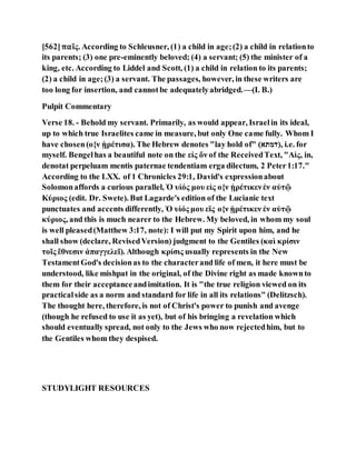 [562]παῖς. According to Schleusner, (1) a child in age;(2) a child in relationto
its parents; (3) one pre-eminently beloved; (4) a servant; (5) the minister of a
king, etc. According to Liddel and Scott, (1) a child in relation to its parents;
(2) a child in age;(3) a servant. The passages, however, in these writers are
too long for insertion, and cannotbe adequatelyabridged.—(I. B.)
Pulpit Commentary
Verse 18. - Behold my servant. Primarily, as would appear, Israelin its ideal,
up to which true Israelites came in measure, but only One came fully. Whom I
have chosen(ο{ν ᾑρέτισα). The Hebrew denotes "lay hold of" (‫,)דטתא‬ i.e. for
myself. Bengelhas a beautiful note on the εἰς ὅν of the ReceivedText, "Αἰς, in,
denotat perpeluam mentis paternae tendentiam erga dilectum, 2 Peter1:17."
According to the LXX. of 1 Chronicles 29:1, David's expressionabout
Solomonaffords a curious parallel, Ὁ υἱός μου εἰς ο{ν ᾑρέτικενἐν αὐτῷ
Κύριος (edit. Dr. Swete). But Lagarde's edition of the Lucianic text
punctuates and accents differently, Ὁ υἱός μου εϊς ο{ν ᾑρέτικεν ἐν αὐτῷ
κύριος, and this is much nearer to the Hebrew. My beloved, in whom my soul
is well pleased(Matthew 3:17, note): I will put my Spirit upon him, and he
shall show (declare, RevisedVersion) judgment to the Gentiles (καὶ κρίσιν
τοῖς ἔθνεσιν ἀπαγγελεῖ). Although κρίσις usually represents in the New
TestamentGod's decisionas to the characterand life of men, it here must be
understood, like mishpat in the original, of the Divine right as made knownto
them for their acceptanceandimitation. It is "the true religion viewed on its
practicalside as a norm and standard for life in all its relations" (Delitzsch).
The thought here, therefore, is not of Christ's power to punish and avenge
(though he refused to use it as yet), but of his bringing a revelation which
should eventually spread, not only to the Jews who now rejectedhim, but to
the Gentiles whom they despised.
STUDYLIGHT RESOURCES
 