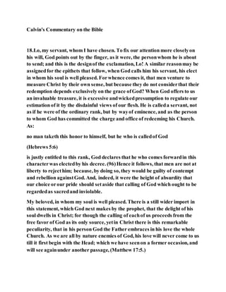Calvin's Commentary on the Bible
18.Lo, my servant, whom I have chosen. To fix our attention more closelyon
his will, God points out by the finger, as it were, the personwhom he is about
to send; and this is the designof the exclamation, Lo! A similar reasonmay be
assignedfor the epithets that follow, when God calls him his servant, his elect
in whom his soul is well pleased. Forwhence comes it, that men venture to
measure Christ by their own sense, but because they do not considerthat their
redemption depends exclusively on the grace ofGod? When God offers to us
an invaluable treasure, it is excessive andwickedpresumption to regulate our
estimation of it by the disdainful views of our flesh. He is calleda servant, not
as if he were of the ordinary rank, but by wayof eminence, and as the person
to whom God has committed the charge and office of redeeming his Church.
As:
no man taketh this honor to himself, but he who is calledof God
(Hebrews 5:6)
is justly entitled to this rank, God declares that he who comes forwardin this
characterwas electedby his decree. (96)Hence it follows, that men are not at
liberty to rejecthim; because, by doing so, they would be guilty of contempt
and rebellion againstGod. And, indeed, it were the height of absurdity that
our choice orour pride should setaside that calling of God which ought to be
regardedas sacredand inviolable.
My beloved, in whom my soul is well pleased. There is a still wider import in
this statement, which God next makes by the prophet, that the delight of his
soul dwells in Christ; for though the calling of eachof us proceeds from the
free favor of God as its only source, yetin Christ there is this remarkable
peculiarity, that in his person God the Father embraces in his love the whole
Church. As we are all by nature enemies of God, his love will never come to us
till it first begin with the Head; which we have seenon a former occasion, and
will see againunder another passage, (Matthew 17:5.)
 