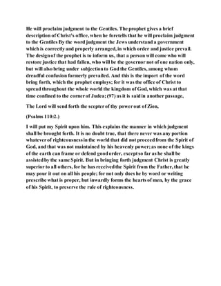 He will proclaim judgment to the Gentiles. The prophet gives a brief
description of Christ’s office, when he foretells that he will proclaim judgment
to the Gentiles By the word judgment the Jews understand a government
which is correctlyand properly arranged, in which order and justice prevail.
The designof the prophet is to inform us, that a person will come who will
restore justice that had fallen, who will be the governor not of one nation only,
but will also bring under subjectionto God the Gentiles, among whom
dreadful confusion formerly prevailed. And this is the import of the word
bring forth, which the prophet employs; for it was the office of Christ to
spread throughout the whole world the kingdom of God, which was at that
time confined to the cornerof Judea;(97) as it is saidin another passage,
The Lord will send forth the scepterof thy powerout of Zion,
(Psalms 110:2.)
I will put my Spirit upon him. This explains the manner in which judgment
shall be brought forth. It is no doubt true, that there never was any portion
whateverof righteousnessin the world that did not proceedfrom the Spirit of
God, and that was not maintained by his heavenly power;as none of the kings
of the earth can frame or defend goodorder, exceptso far as he shall be
assistedby the same Spirit. But in bringing forth judgment Christ is greatly
superior to all others, for he has receivedthe Spirit from the Father, that he
may pour it out on all his people; for not only does he by word or writing
prescribe what is proper, but inwardly forms the hearts of men, by the grace
of his Spirit, to preserve the rule of righteousness.
 