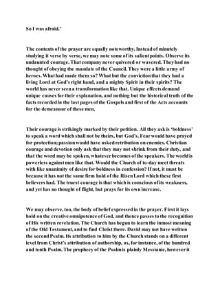 So I was afraid.’
The contents of the prayer are equally noteworthy. Instead of minutely
studying it verse by verse, we may note some of its salientpoints. Observe its
undaunted courage. Thatcompany never quivered or wavered. Theyhad no
thought of obeying the mandate of the Council. They were a little army of
heroes. Whathad made them so? What but the convictionthat they had a
living Lord at God’s right hand, and a mighty Spirit in their spirits? The
world has never seena transformation like that. Unique effects demand
unique causes fortheir explanation, and nothing but the historical truth of the
facts recordedin the last pages ofthe Gospels and first of the Acts accounts
for the demeanour of these men.
Their courage is strikingly marked by their petition. All they ask is ‘boldness’
to speak a word which shall not be theirs, but God’s. Fearwould have prayed
for protection;passionwould have askedretribution on enemies. Christian
courage and devotion only ask that they may not shrink from their duty, and
that the word may be spoken, whateverbecomes ofthe speakers. The worldis
powerless againstmen like that. Would the Church of to-day meet threats
with like unanimity of desire for boldness in confession? If not, it must be
because it has not the same firm hold of the RisenLord which these first
believers had. The truest courage is that which is conscious ofits weakness,
and yet has no thought of flight, but prays for its own increase.
We may observe, too, the body of belief expressedin the prayer. First it lays
hold on the creative omnipotence of God, and thence passes to the recognition
of His written revelation. The Church has begun to learn the inmost meaning
of the Old Testament, and to find Christ there. David may not have written
the secondPsalm. Its attribution to him by the Church stands on a different
level from Christ’s attribution of authorship, as, for instance, of the hundred
and tenth Psalm. The prophecy of the Psalmis plainly Messianic, howeverit
 