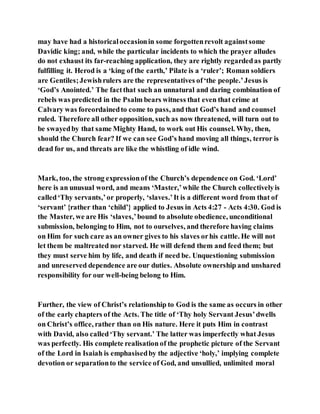may have had a historicaloccasionin some forgottenrevolt againstsome
Davidic king; and, while the particular incidents to which the prayer alludes
do not exhaust its far-reaching application, they are rightly regardedas partly
fulfilling it. Herod is a ‘king of the earth,’ Pilate is a ‘ruler’; Roman soldiers
are Gentiles;Jewishrulers are the representatives of‘the people.’Jesus is
‘God’s Anointed.’ The factthat such an unnatural and daring combination of
rebels was predicted in the Psalm bears witness that even that crime at
Calvary was foreordainedto come to pass, and that God’s hand and counsel
ruled. Therefore all other opposition, such as now threatened, will turn out to
be swayedby that same Mighty Hand, to work out His counsel. Why, then,
should the Church fear? If we can see God’s hand moving all things, terror is
dead for us, and threats are like the whistling of idle wind.
Mark, too, the strong expressionof the Church’s dependence on God. ‘Lord’
here is an unusual word, and means ‘Master,’while the Church collectivelyis
called‘Thy servants,’or properly, ‘slaves.’It is a different word from that of
‘servant’ {rather than ‘child’} applied to Jesus in Acts 4:27 - Acts 4:30. God is
the Master, we are His ‘slaves,’bound to absolute obedience, unconditional
submission, belonging to Him, not to ourselves, and therefore having claims
on Him for such care as an owner gives to his slaves orhis cattle. He will not
let them be maltreated nor starved. He will defend them and feed them; but
they must serve him by life, and death if need be. Unquestioning submission
and unreserved dependence are our duties. Absolute ownership and unshared
responsibility for our well-being belong to Him.
Further, the view of Christ’s relationship to God is the same as occurs in other
of the early chapters of the Acts. The title of ‘Thy holy Servant Jesus’dwells
on Christ’s office, rather than on His nature. Here it puts Him in contrast
with David, also called‘Thy servant.’ The latter was imperfectly what Jesus
was perfectly. His complete realisation of the prophetic picture of the Servant
of the Lord in Isaiah is emphasisedby the adjective ‘holy,’ implying complete
devotion or separationto the service of God, and unsullied, unlimited moral
 