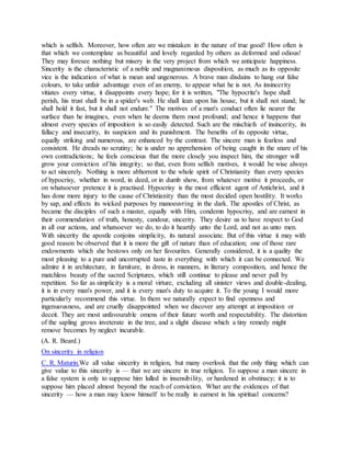which is selfish. Moreover, how often are we mistaken in the nature of true good! How often is
that which we contemplate as beautiful and lovely regarded by others as deformed and odious!
They may foresee nothing but misery in the very project from which we anticipate happiness.
Sincerity is the characteristic of a noble and magnanimous disposition, as much as its opposite
vice is the indication of what is mean and ungenerous. A brave man disdains to hang out false
colours, to take unfair advantage even of an enemy, to appear what he is not. As insincerity
vitiates every virtue, it disappoints every hope; for it is written, "The hypocrite's hope shall
perish, his trust shall be in a spider's web. He shall lean upon his house, but it shall not stand; he
shall hold it fast, but it shall not endure." The motives of a man's conduct often lie nearer the
surface than he imagines, even when he deems them most profound; and hence it happens that
almost every species of imposition is so easily detected. Such are the mischiefs of insincerity, its
fallacy and insecurity, its suspicion and its punishment. The benefits of its opposite virtue,
equally striking and numerous, are enhanced by the contrast. The sincere man is fearless and
consistent. He dreads no scrutiny; he is under no apprehension of being caught in the snare of his
own contradictions; he feels conscious that the more closely you inspect him, the stronger will
grow your conviction of his integrity; so that, even from selfish motives, it would be wise always
to act sincerely. Nothing is more abhorrent to the whole spirit of Christianity than every species
of hypocrisy, whether in word, in deed, or in dumb show, from whatever motive it proceeds, or
on whatsoever pretence it is practised. Hypocrisy is the most efficient agent of Antichrist, and it
has done more injury to the cause of Christianity than the most decided open hostility. It works
by sap, and effects its wicked purposes by manoeuvring in the dark. The apostles of Christ, as
became the disciples of such a master, equally with Him, condemn hypocrisy, and are earnest in
their commendation of truth, honesty, candour, sincerity. They desire us to have respect to God
in all our actions, and whatsoever we do, to do it heartily unto the Lord, and not as unto men.
With sincerity the apostle conjoins simplicity, its natural associate. But of this virtue it may with
good reason be observed that it is more the gift of nature than of education; one of those rare
endowments which she bestows only on her favourites. Generally considered, it is a quality the
most pleasing to a pure and uncorrupted taste in everything with which it can be connected. We
admire it in architecture, in furniture, in dress, in manners, in literary composition, and hence the
matchless beauty of the sacred Scriptures, which still continue to please and never pall by
repetition. So far as simplicity is a moral virture, excluding all sinister views and double-dealing,
it is in every man's power, and it is every man's duty to acquire it. To the young I would more
particularly recommend this virtue. In them we naturally expect to find openness and
ingenuousness, and are cruelly disappointed when we discover any attempt at imposition or
deceit. They are most unfavourable omens of their future worth and respectability. The distortion
of the sapling grows inveterate in the tree, and a slight disease which a tiny remedy might
remove becomes by neglect incurable.
(A. R. Beard.)
On sincerity in religion
C. R. Maturin.We all value sincerity in religion, but many overlook that the only thing which can
give value to this sincerity is — that we are sincere in true religion. To suppose a man sincere in
a false system is only to suppose him lulled in insensibility, or hardened in obstinacy; it is to
suppose him placed almost beyond the reach of conviction. What are the evidences of that
sincerity — how a man may know himself to be really in earnest in his spiritual concerns?
 