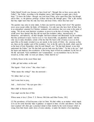 Father himself loveth you, because ye have loved me”; “through him we have access unto the
Father”; “the Father, according to his abundant mercy, hath begotten us again unto a lively
hope.” To know the Father—through our Lord Jesus Christ, never apart from Him, but through
and in Him,—is the glorious privilege of those who have life through grace. “This is life eternal,
that they might know thee the only true God, and Jesus Christ, whom thou hast sent.”
The question may arise in some minds, Is there any need for proving God’s love? The question
never arose except within the limits of Christianity. It is only men who have lived all their lives
in an atmosphere saturated by Christian sentiment and conviction that ever come to the point of
saying, “We do not want historical revelation to prove to us the fact of a loving God.” They
would never have fancied that they did not need the revelation unless, unconsciously to
themselves, and indirectly, all their thoughts had been coloured and illuminated by the revelation
that they professed to reject. God as Love is “our dearest faith, our ghastliest doubt,” and the
only way to make absolutely certain of the fact that His heart is full of mercy to us is to look
upon Him as He stands revealed to us, not merely in the words of Christ—for, precious as they
are, these are the smallest part of His revelation—but in the life and in the death, which open for
us the heart of God. Remember what He said Himself—not “He that hath listened to me doth
understand the Father,” but “He that hath seen me hath seen the Father.” “In him is the yea.” And
the hopes and shadowy fore-revelations of the loving heart of God are confirmed by the fact of
His life and death. “God establisheth (not “commendeth,” as our translation has it,) his love
toward us, in that, while we were yet sinners, Christ died for us.”
At Derby Haven in the sweet Manx land
A little girl had written on the sand
This legend—“God is love.” But, when I said—
“What means this writing?” thus she answered—
“It’s father that’s at ‘say,’
And I come here to pray,
And … God is love.” My eyes grew dim—
Blest child! in Heaven above
Your angel sees the face of Him
Whose name is love.1 [Note: T. E. Brown, Old John and Other Poems, 190.]
(2) The providence of God becomes a fact in Christ. We find within us an instinct which impels
us to cry for some heavenly help or guidance or support in times of crisis and distress. Even the
most sceptical will often give a practical denial to their doubts by the word of prayer which is
wrung from their hearts under stress of some calamity, or under the shadow of an impending
 