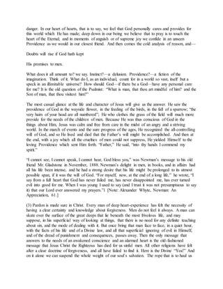 danger. In our heart of hearts, that is to say, we feel that God personally cares and provides for
this world which He has made; deep down in our being we believe that to pray is to touch the
heart of the Eternal; and in moments of anguish or of supreme joy we confide in an unseen
Providence as we would in our closest friend. And then comes the cold analysis of reason, and—
Doubts will rise if God hath kept
His promises to men.
What does it all amount to? we say. Instinct?—a delusion. Providence?—a fiction of the
imagination. Think of it. What do I, as an individual, count for in a world so vast, itself but a
speck in an illimitable universe? How should God—if there be a God—have any personal care
for me? It is the old question of the Psalmist: “What is man, that thou art mindful of him? and the
Son of man, that thou visitest him?”
The most casual glance at the life and character of Jesus will give us the answer. He saw the
providence of God in the wayside flower, in the feeding of the birds, in the fall of a sparrow; “the
very hairs of your head are all numbered”; He who clothes the grass of the field will much more
provide for the needs of the children of men. Because He was thus conscious of God in the
things about Him, Jesus was calm and free from care in the midst of an angry and a striving
world. In the march of events and the sure progress of the ages, He recognized the all-controlling
will of God, and so He lived and died that the Father’s will might be accomplished. And then at
the end, with a joy which all the cruelties of men could not suppress, He yielded Himself to the
loving Providence which sent Him forth. “Father,” He said, “into thy hands I commend my
spirit.”
“I cannot see, I cannot speak, I cannot hear, God bless you,” was Newman’s message to his old
friend Mr. Gladstone in November, 1888. Newman’s delight in men, in books, and in affairs had
all his life been intense, and he had a strong desire that his life might be prolonged to its utmost
possible span, if it was the will of God. “For myself, now, at the end of a long life,” he wrote, “I
say from a full heart that God has never failed me, has never disappointed me, has ever turned
evil into good for me. When I was young I used to say (and I trust it was not presumptuous to say
it) that our Lord ever answered my prayers.”1 [Note: Alexander Whyte, Newman: An
Appreciation, 61.]
(3) Pardon is made sure in Christ. Every man of deep heart-experience has felt the necessity of
having a clear certainty and knowledge about forgiveness. Men do not feel it always. A man can
skate over the surface of the great deeps that lie beneath the most frivolous life, and may
suppose, in his superficial way of looking at things, that there is no need for any definite teaching
about sin, and the mode of dealing with it. But once bring that man face to face, in a quiet hour,
with the facts of his life and of a Divine law, and all that superficial ignoring of evil in Himself,
and of the dread of punishment and consequences, passes away. Then the only message that
answers to the needs of an awakened conscience and an alarmed heart is the old-fashioned
message that Jesus Christ the Righteous has died for us sinful men. All other religions have felt
after a clear doctrine of forgiveness, and all have failed to find it. Here is the Divine “Yea!” And
on it alone we can suspend the whole weight of our soul’s salvation. The rope that is to haul us
 