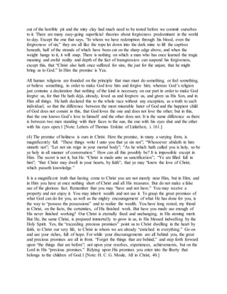 out of the horrible pit and the miry clay had much need to be tested before we commit ourselves
to it. There are many easy-going superficial theories about forgiveness predominant in the world
to-day. Except the one that says, “In whom we have redemption through his blood, even the
forgiveness of sin,” they are all like the rope let down into the dark mine to lift the captives
beneath, half of the strands of which have been cut on the sharp edge above, and when the
weight hangs to it, it will snap. There is nothing on which a man who has once learned the tragic
meaning and awful reality and depth of the fact of transgression can suspend his forgiveness,
except this, that “Christ also hath once suffered for sins, the just for the unjust, that he might
bring us to God.” In Him the promise is Yea.
All human religions are founded on the principle that man must do something, or feel something,
or believe something, in order to make God love him and forgive him; whereas God’s religion
just contains a declaration that nothing of the kind is necessary on our part in order to make God
forgive us, for that He hath déjà, already, loved us and forgiven us, and given us His Son, and in
Him all things. He hath declared this to the whole race without any exception, as a truth to each
individual; so that the difference between the most miserable hater of God and the happiest child
of God does not consist in this, that God loves the one and does not love the other; but in this,
that the one knows God’s love to himself and the other does not. It is the same difference as there
is between two men standing with their faces to the sun, the one with his eyes shut and the other
with his eyes open.1 [Note: Letters of Thomas Erskine of Linlathen, i. 161.]
(4) The promise of holiness is ours in Christ. Here the promise, in many a varying form, is
magnificently full. “These things write I unto you that ye sin not”; “Whosoever abideth in him
sinneth not”; “Let not sin reign in your mortal body”; “As he which hath called you is holy, so be
ye holy in all manner of conversation.” How can all this possibly be? It is impossible except in
Him. The secret is not it, but He. “Christ is made unto us sanctification”; “Ye are filled full in
him”; “that Christ may dwell in your hearts, by faith”; that ye may “know the love of Christ,
which passeth knowledge.”
It is a magnificent truth that having come to Christ you are not merely near Him, but in Him; and
in Him you have at once nothing short of Christ and all His treasures. But do not make a false
use of the glorious fact. Remember that you may “have and not have.” You may receive a
property and not enjoy it. You may inherit wealth and not use it. To grasp the great promises of
what God can do for you, as well as the mighty encouragement of what He has done for you, is
the way to “possess the possessions” and to realize the wealth. You have long rested, my friend
in Christ, on the facts, the certainties, of His finished work. But have you made use enough of
His never finished working? Our Christ is eternally fixed and unchanging, in His atoning merit.
But He, the same Christ, is prepared immortally to grow in us, in His blessed indwelling by the
Holy Spirit. Yes, the “exceeding precious promises” point us to Christ dwelling in the heart by
faith, to Christ our very life, to Christ in whom we are already “enriched in everything.” Go on
and use your riches, full of hope. For while your discouragements are all behind you, the great
and precious promises are all in front. “Forget the things that are behind,” and step forth forward
upon “the things that are before”; not upon your resolves, experiences, achievements, but on the
Lord in His “precious promises.” Relying upon His promises you enter into the liberty that
belongs to the children of God.1 [Note: H. C. G. Moule, All in Christ, 40.]
 