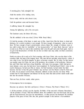 A morning-glory bud, entangled fast
Amid the meshes of its winding stem,
Strove vainly with the coils about it cast,
Until the gardener came and loosened them.
A suffering human life entangled lay
Among the tightening coils of its own past;
The Gardener came, the fetters fell away,
The life unfolded to the sun at last.2 [Note: Willis Boyd Allen.]
(5) And the promise of the future is made sure in Him. Apart from Him the future is cloud and
darkness, for a verbal revelation is not enough. We have enough of arguments; what we want is
facts. We have enough of man’s peradventures about a future life, enough of evidence more or
less valid to show that it is “probable,” or “not inconceivable,” or “more likely than not,” and so
on and so on. What we want is that somebody shall cross the gulf and come back again. And so
we get in the Resurrection of Christ the one fact on which men may safely rest their convictions
of immortality.
Death was above all to such as St. Paul a meeting with Jesus Christ, who was the object of his
ceaseless faith, the hope of his longing heart. This man did not speculate about heaven—where it
was, what it was. Nor did he imagine its glory as became a mystic like St. John. For him heaven
was another name for Christ, the sum of all goodness, the revelation of all perfection. Between
him and Christ there had been a long friendship, with many love-passages, which had grown
more intimate every year, but had never been completed. St. Paul had heard Christ’s voice on the
road to Damascus; he had seen Him in visions; for brief moments he had visited the third
heavens; but face to face this great Christian may not have seen his Master as had St. Peter and
St. John. For an unseen Lord he lived, laboured, suffered as none else has ever done. What
wonder that St. Paul hungered and thirsted for the day when that dark servitor death would usher
him into the unveiled Presence.
That one Face, far from vanish, rather grows,
Or decomposes but to recompose,
Becomes my universe that feels and knows.1 [Note: J. Watson, The Potter’s Wheel, 161.]
3. All the promises of God, says the Apostle. He thinks of the sum-total of human blessedness,
“all the promises of God.” Man has forfeited them; the conditions have not been kept; and yet the
gift has been bestowed. Not even our unworthiness, so often proved, has frustrated the steadfast
purpose of the grace of God. This also, this greatest example in the universe of an unshaken
 