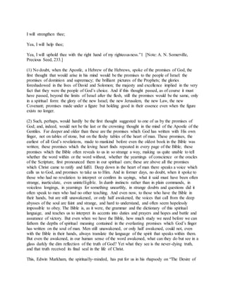 I will strengthen thee;
Yea, I will help thee;
Yea, I will uphold thee with the right hand of my righteousness.”1 [Note: A. N. Somerville,
Precious Seed, 233.]
(1) No doubt, when the Apostle, a Hebrew of the Hebrews, spoke of the promises of God, the
first thought that would arise in his mind would be the promises to the people of Israel: the
promises of dominion and supremacy; the brilliant pictures of the Prophets; the glories
foreshadowed in the lives of David and Solomon; the majesty and excellence implied in the very
fact that they were the people of God’s choice. And if this thought passed, as of course it must
have passed, beyond the limits of Israel after the flesh, still the promises would be the same, only
in a spiritual form: the glory of the new Israel, the new Jerusalem, the new Law, the new
Covenant; promises made under a figure but holding good in their essence even when the figure
exists no longer.
(2) Such, perhaps, would hardly be the first thought suggested to one of us by the promises of
God; and, indeed, would not be the last or the crowning thought in the mind of the Apostle of the
Gentiles. Far deeper and older than these are the promises which God has written with His own
finger, not on tables of stone, but on the fleshy tables of the heart of man. These promises, the
earliest of all God’s revelations, made to mankind before even the oldest book in the Bible was
written; these promises which the loving heart finds repeated in every page of the Bible; these
promises which the Bible often reveals to us in so strange a way, making us quite unable to tell
whether the word within or the word without, whether the yearnings of conscience or the oracles
of the Scripture, first pronounced them in our spiritual ears; these are above all the promises
which Christ came to ratify and fulfil. Deep down in the heart of man there speaks a voice which
calls us to God, and promises to take us to Him. And in former days, no doubt, when it spoke to
those who had no revelation to interpret or confirm its sayings, what it said must have been often
strange, inarticulate, even unintelligible. In dumb instincts rather than in plain commands, in
voiceless longings, in yearnings for something unearthly, in strange doubts and questions did it
often speak to men who had no other teaching. And even now, to those who have the Bible in
their hands, but are still unawakened, or only half awakened, the voices that call from the deep
abysses of the soul are faint and strange, and hard to understand, and often seem hopelessly
impossible to obey. The Bible is, as it were, the grammar and the dictionary of this spiritual
language, and teaches us to interpret its accents into duties and prayers and hopes and battle and
assurance of victory. But even when we have the Bible, how much study we need before we can
fathom the depths of spiritual meaning contained in the everlasting promises which God’s finger
has written on the soul of man. Men still unawakened, or only half awakened, could not, even
with the Bible in their hands, always translate the language of the spirit that speaks within them.
But even the awakened, in our human sense of the word awakened, what can they do but see in a
glass darkly the dim reflection of the truth of God? Yet what they see is the never-dying truth,
and that truth received its final seal in the life of Christ.
This, Edwin Markham, the spiritually-minded, has put for us in his rhapsody on “The Desire of
 