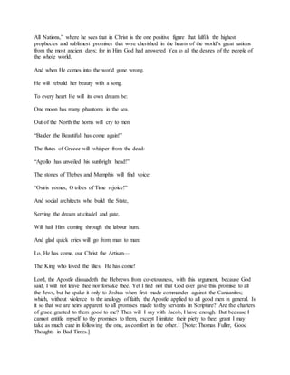 All Nations,” where he sees that in Christ is the one positive figure that fulfils the highest
prophecies and sublimest promises that were cherished in the hearts of the world’s great nations
from the most ancient days; for in Him God had answered Yea to all the desires of the people of
the whole world.
And when He comes into the world gone wrong,
He will rebuild her beauty with a song.
To every heart He will its own dream be:
One moon has many phantoms in the sea.
Out of the North the horns will cry to men:
“Balder the Beautiful has come again!”
The flutes of Greece will whisper from the dead:
“Apollo has unveiled his sunbright head!”
The stones of Thebes and Memphis will find voice:
“Osiris comes; O tribes of Time rejoice!”
And social architects who build the State,
Serving the dream at citadel and gate,
Will hail Him coming through the labour hum.
And glad quick cries will go from man to man:
Lo, He has come, our Christ the Artisan—
The King who loved the lilies, He has come!
Lord, the Apostle dissuadeth the Hebrews from covetousness, with this argument, because God
said, I will not leave thee nor forsake thee. Yet I find not that God ever gave this promise to all
the Jews, but he spake it only to Joshua when first made commander against the Canaanites;
which, without violence to the analogy of faith, the Apostle applied to all good men in general. Is
it so that we are heirs apparent to all promises made to thy servants in Scripture? Are the charters
of grace granted to them good to me? Then will I say with Jacob, I have enough. But because I
cannot entitle myself to thy promises to them, except I imitate their piety to thee; grant I may
take as much care in following the one, as comfort in the other.1 [Note: Thomas Fuller, Good
Thoughts in Bad Times.]
 
