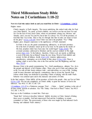Third Millennium Study Bible
Notes on 2 Corinthians 1:18-22
Now it is God who makes both us and you stand firm in Christ - 2 Corinthians 1:18-22
Hughes states:
Christ's integrity is Paul's integrity. The reason underlying this radical truth ethic for Paul
was Christ himself. "As surely as God is faithful, our word to you has not been Yes and
No. For the Son of God, Jesus Christ, whom we proclaimed among you, Silvanus and
Timothy and I, was not Yes and No, but in him it is always Yes. For all the promises of
God find their Yes in him. That is why it is through him that we utter our Amen to God
for his glory" (2 Cor. 1:18-20). Jesus Christ was and is the prophetic "Yes." Philip
Hughes gives eloquent expression to the significance of Paul's statement:
In Christ is the yes, the grand consummating affirmative, to all God's promises.
He is the horn of salvation raised up for us by God, "as He spake by the mouth of
His holy prophets which have been since the world began" (Luke 24:44). The
covenant promises addressed to Abraham and his seed are realized in His single
person (Gal. 3:16). To the believer, therefore, Christ is all, not merely as fulfilling
a word of the past, but as Himself being the very living Word of God, faithful and
eternal. In Him all fullness dwells (Col. 1:19): wisdom, righteousness,
sanctification, redemption are to be found in Him alone (1 Cor. 1:30). There is
nothing which is not in Him, who is the First and the Last, the Beginning and End
(Rev. 22:13).
Because Christ is the grand consummating Yes - God's unambiguous, ultimate Yes - he is
the ground and fulcrum of all Christian ethics. Those who are in Christ and embrace him
as the Yes with all their hearts embrace truth - and truth-telling as a way of life. Nothing
could be more dissonant and logically contradictory than to accuse the Apostle Paul
(whose whole being was dedicated to preaching Christ) of playing with the truth! Paul's
behavior was centered upon and in the character and actions of Christ.
In the final analysis, Christ fulfills all the promises of God to his people - they are Yes in Christ
(2 Cor. 1:20). We can rely completely on Christ's ability to grant the mercies of God to his
followers. See WLC 57; BC 37; HC 129.
1 Corinthians 1:21-22 is a Trinitarian passage; "God . . . Christ . . . Spirit," pointing to the role of
all three divine persons in salvation. See "The Trinity: One God or Three?" below. See WCF
18.2; HC 1, 49, 53.
Paul says to the Corinthians to stand firm. Pratt says:
"Stand firm" (bebaioo) describes believers' faithful devotion to Christ. Instead of letting
them waver or stumble, God had empowered Paul and the Corinthians to remain
committed to Christ. The perseverance of those who were taught by Paul indicated God's
blessing and validated Paul's ministry."
 