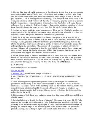 1. The first thing that will enable us to answer in the affirmative is, that there is no compromising
spirit in our religion; that we "render unto God the things that are God's," without, what I may
call, the discount of the world; that we do not deliberately suffer "one jot or tittle of the law to
pass unfulfilled." This is a strong evidence of sincerity. Men who arc in their hearts slaves to the
world, and yet unable wholly to throw off the yoke of conscience, generally contrive to reconcile
both, by constructing a system of religion for themselves, that they believe will pacify the one
and enable them to retain their hold on the other — they contrive a religion consisting of external
forms, but which has not the power to extort from them the sacrifice of one beloved lust.
2. Another and scarce an inferior proof is perseverance. There are few individuals who have not
at some period of life felt religious impressions; there is not a libertine whom his vices have not
sometimes terrified into partial reformation; but there is no permanence.
3. I add, that in my mind a strong evidence of sincerity in religion is, that it bears the test of
solitude, and does not desert or upbraid us in the hour of lonely reflection. So universal are the
workings of pride, prejudice, and error, that there is great need of distinguishing between the
effects they produce on professors of religion, and the operation of very dissimilar causes, that
end in producing the same effects. Thus passion will produce zeal in religion, of which the
outward evidences will be as radiant as if the fire was kindled from heaven. Every passion and
every vice may assume the disguise of an angel of light. But the system they defend, and the
consequences they suggest, will not stand the test of solitude.
4. But the greatest proof of sincerity, that before which all others fade away, and without which,
indeed, not one can be an admissible evidence, is the conformity of our lives to our. principles.
Other evidences may deceive us — but this never can. Not they who say unto Me, Lord, Lord,
shall enter into the kingdom of heaven, but those who do the will of My Father.
(C. R. Maturin.)
When I therefore was thus minded
Yea and nay men
J. Kennedy, D. D.(sermon to the young): — Let us —
I. NOTE THE FACTS TO WHICH PAUL LINKS HIS SINGLENESS AND HONESTY OF
PURPOSE,
1. Christ was not yea and nay.(1) In His personal character He was yea. He combined the
gracefulness and flexibility of the willow and the strength of the oak, but He had no double-
mindedness. He adapted Himself to the trembling sinner and the confident Pharisee, but He was
one and the same notwithstanding.(2) So was and is His gospel. Adapted to all classes and
conditions, it accommodates itself to none. It has not one set of doctrines for the favoured few
and another for the world.
2. The promises of God. There is no vacillation about them. God means all He says, and He says
what He means.
3. But what had these to do with the charge of trimming? The answer is in verses 21, 22. Paul's
character was modelled on the character of Christ: he had not acted according to the flesh, but
according to the new nature formed by the Spirit of Christ. We have here a notable example of
bringing the common things of life under the powers of the world to come. The apostle had
planned a journey, and to change it might seem a small matter. But not so with Paul. His
 
