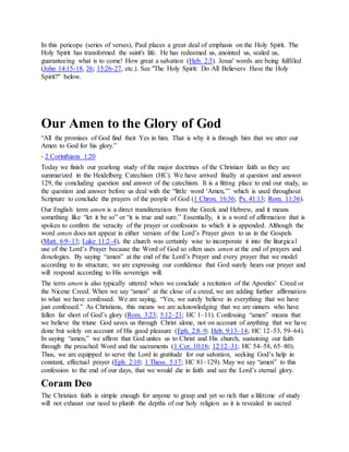 In this pericope (series of verses), Paul places a great deal of emphasis on the Holy Spirit. The
Holy Spirit has transformed the saint's life. He has redeemed us, anointed us, sealed us,
guaranteeing what is to come! How great a salvation (Heb. 2:3). Jesus' words are being fulfilled
(John 14:15-18, 26; 15:26-27, etc.). See "The Holy Spirit: Do All Believers Have the Holy
Spirit?" below.
Our Amen to the Glory of God
“All the promises of God find their Yes in him. That is why it is through him that we utter our
Amen to God for his glory.”
- 2 Corinthians 1:20
Today we finish our yearlong study of the major doctrines of the Christian faith as they are
summarized in the Heidelberg Catechism (HC). We have arrived finally at question and answer
129, the concluding question and answer of the catechism. It is a fitting place to end our study, as
the question and answer before us deal with the “little word ‘Amen,’” which is used throughout
Scripture to conclude the prayers of the people of God (1 Chron. 16:36; Ps. 41:13; Rom. 11:36).
Our English term amen is a direct transliteration from the Greek and Hebrew, and it means
something like “let it be so” or “it is true and sure.” Essentially, it is a word of affirmation that is
spoken to confirm the veracity of the prayer or confession to which it is appended. Although the
word amen does not appear in either version of the Lord’s Prayer given to us in the Gospels
(Matt. 6:9–13; Luke 11:2–4), the church was certainly wise to incorporate it into the liturgical
use of the Lord’s Prayer because the Word of God so often uses amen at the end of prayers and
doxologies. By saying “amen” at the end of the Lord’s Prayer and every prayer that we model
according to its structure, we are expressing our confidence that God surely hears our prayer and
will respond according to His sovereign will.
The term amen is also typically uttered when we conclude a recitation of the Apostles’ Creed or
the Nicene Creed. When we say “amen” at the close of a creed, we are adding further affirmation
to what we have confessed. We are saying, “Yes, we surely believe in everything that we have
just confessed.” As Christians, this means we are acknowledging that we are sinners who have
fallen far short of God’s glory (Rom. 3:23; 5:12–21; HC 1–11). Confessing “amen” means that
we believe the triune God saves us through Christ alone, not on account of anything that we have
done but solely on account of His good pleasure (Eph. 2:8–9; Heb. 9:13–14; HC 12–53, 59–64).
In saying “amen,” we affirm that God unites us to Christ and His church, sustaining our faith
through the preached Word and the sacraments (1 Cor. 10:16; 12:12–31; HC 54–58, 65–80).
Thus, we are equipped to serve the Lord in gratitude for our salvation, seeking God’s help in
constant, effectual prayer (Eph. 2:10; 1 Thess. 5:17; HC 81–129). May we say “amen” to this
confession to the end of our days, that we would die in faith and see the Lord’s eternal glory.
Coram Deo
The Christian faith is simple enough for anyone to grasp and yet so rich that a lifetime of study
will not exhaust our need to plumb the depths of our holy religion as it is revealed in sacred
 