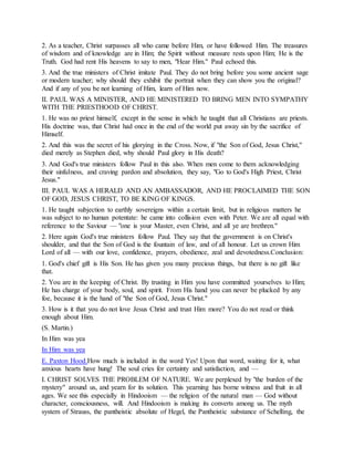 2. As a teacher, Christ surpasses all who came before Him, or have followed Him. The treasures
of wisdom and of knowledge are in Him; the Spirit without measure rests upon Him; He is the
Truth. God had rent His heavens to say to men, "Hear Him." Paul echoed this.
3. And the true ministers of Christ imitate Paul. They do not bring before you some ancient sage
or modern teacher; why should they exhibit the portrait when they can show you the original?
And if any of you be not learning of Him, learn of Him now.
II. PAUL WAS A MINISTER, AND HE MINISTERED TO BRING MEN INTO SYMPATHY
WITH THE PRIESTHOOD OF CHRIST.
1. He was no priest himself, except in the sense in which he taught that all Christians are priests.
His doctrine was, that Christ had once in the end of the world put away sin by the sacrifice of
Himself.
2. And this was the secret of his glorying in the Cross. Now, if "the Son of God, Jesus Christ,"
died merely as Stephen died, why should Paul glory in His death?
3. And God's true ministers follow Paul in this also. When men come to them acknowledging
their sinfulness, and craving pardon and absolution, they say, "Go to God's High Priest, Christ
Jesus."
III. PAUL WAS A HERALD AND AN AMBASSADOR, AND HE PROCLAIMED THE SON
OF GOD, JESUS CHRIST, TO BE KING OF KINGS.
1. He taught subjection to earthly sovereigns within a certain limit, but in religious matters he
was subject to no human potentate: he came into collision even with Peter. We are all equal with
reference to the Saviour — "one is your Master, even Christ, and all ye are brethren."
2. Here again God's true ministers follow Paul. They say that the government is on Christ's
shoulder, and that the Son of God is the fountain of law, and of all honour. Let us crown Him
Lord of all — with our love, confidence, prayers, obedience, zeal and devotedness.Conclusion:
1. God's chief gift is His Son. He has given you many precious things, but there is no gift like
that.
2. You are in the keeping of Christ. By trusting in Him you have committed yourselves to Him;
He has charge of your body, soul, and spirit. From His hand you can never be plucked by any
foe, because it is the hand of "the Son of God, Jesus Christ."
3. How is it that you do not love Jesus Christ and trust Him more? You do not read or think
enough about Him.
(S. Martin.)
In Him was yea
In Him was yea
E. Paxton Hood.How much is included in the word Yes! Upon that word, waiting for it, what
anxious hearts have hung! The soul cries for certainty and satisfaction, and —
I. CHRIST SOLVES THE PROBLEM OF NATURE. We are perplexed by "the burden of the
mystery" around us, and yearn for its solution. This yearning has borne witness and fruit in all
ages. We see this especially in Hindooism — the religion of the natural man — God without
character, consciousness, will. And Hindooism is making its converts among us. The myth
system of Strauss, the pantheistic absolute of Hegel, the Pantheistic substance of Schelling, the
 