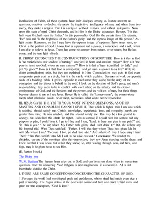 idealisation of Fichte, all these systems have their disciples among us. Nature answers no
questions, resolves no doubts; she meets the inquisitive intelligence of man; and when these two
marry, they make a religion. But it is a religion without motives, and without safeguards. Now
upon this state of mind Christ descends, and in Him is the Divine assurance. He says, "He that
hath seen Me, hath seen the Father." In this personality God lifts the curtain from His eternity.
"He" was and "is the brightness of the Father's glory, and the express image of His person." As
light paints likenesses, so that I may have the express image of a person I have never seen, so
Christ is the portrait of God. I know God is a person and a power, a conscience and a will, when
I am able to believe in Jesus. There has come no answer from nature, or to nature; but He has
come, and the true light shineth.
II. CHRIST RECONCILES THE CONTRADICTIONS OF SCRIPTURE. How is it that in God
is "no variableness nor shadow of turning," and yet He hears and answers prayer? How is it "the
pure in heart see God, whom no man can see"? How is it that a "man is justified by faith," and
yet "by grace"? How is it that God is omnipotent, and yet man is spoken to as free? Well, no
doubt contradictions exist, but they are explained in Him: Contradictions may exist in God even
as opposite parts exist in a circle, but it is the circle which explains. See men at work on opposite
walls of a building, while it grows, opposite to each other they work; but the unity of the
conception and the labour is beheld in the roof. I look on the doctrine of God's grace, and man's
responsibility, they seem to be in conflict with each other; so the infinity and the eternal
omnipotence of God, and the freedom and the power, and the volition of man, but these things
become clearer to me as I see Jesus. Hence He is called the "corner-stone"; the corner-stone
meets what otherwise would never meet, reconciles what could not be reconciled.
III. JESUS GIVES THE YES TO YOUR MOST INTENSE QUESTIONS, AS OTHER
MASTERS AND CONSOLERS CANNOT GIVE IT, That which is higher than I am, and which
is satisfied, should satisfy me. Christ's knowledge, experience, love, and sympathy, surely are
greater than mine; He was satisfied, and this should satisfy me. This may be a low ground to
occupy, but I can from this climb far higher. I am in sorrow; if I could feel that sorrow had any
purpose or plan, I could bear it. I go to Him, and I say, "Lord, is there any plan in my pain?" and
"in Him is yea." "The cup which My Father hath given, shall I not drink it?" But, ah! is there any
life beyond this? Wast Thou satisfied? "Father, I will that they whom Thou hast given Me be
with Me where I am." "Because I live, ye shall live also." And salvation! may I hope, may I trust
Thee? "Him that cometh unto Me I will in no wise cast out." Conclusion: We read of the
disciples, on one of the mornings after the resurrection, they saw Jesus standing on the shore, and
knew not that it was Jesus; but at last they knew; so, after wading through seas, and fires, and
fogs, may it be given to us to see Him.
(E. Paxton Hood.)
The Divine yea
W. M. Statham.The human heart cries out to God, and can be at rest alone when its mysterious
questions meet the answering Yea! Religion is not imagination, it is revelation. All is still
incertitude outside the Christ.
I. THERE ARE FALSE CONCEPTIONS CONCERNING THE CHARACTER OF GOD.
1. For ages the world had worshipped gods and goddesses, whose ritual had made even vice a
part of worship. The Pagan deities at the best were coarse and hard and cruel. Christ came and
gave the true conception, "God is love."
 