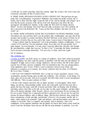 2. If His lips are sealed concerning much that curiosity might like to know, His word is clear and
convincing concerning all that we need to know.
II. THERE WERE MISTAKEN EFFORTS AFTER A DIVINE LIFE. Men had been for ages
trying their own philosophies of goodness! Multitudes had counted not health or home, life or
beauty, dear to them, that they might escape the taint of evil, and rise through self-conquest up to
God. But the ascetic economy of life did not work well. Repression only drives life into
uncongenial and unhallowed channels. Is this earthly life from God? Are human interests
Divine? Are love and marriage from God? Does He smile on innocent joys? How perfectly all
this is answered in the Redeemer's life. "I pray not that Thou shouldest take them out of the
world," etc.
III. THERE WERE LONGINGS AFTER THE FULFILMENT OF DIVINE PROMISE. Would
God indeed visit men and bless them? was the problem alike of philosopher and saint. But all the
promises that travailed in creation and history had their birth-hour in the advent of Christ; for all
the promises of God in Him are Yea, and in Him Amen. I want to know if God indeed is love?
— if man is indeed made for immortality? Left to the profoundest students of philosophy, I am in
a school of Yea and Nay. Now the materialist claims me as dust; now the poet permits me to
make imagery out of an hereafter. It is only when I come into fellowship with Him who brought
life and immortality to light that I can say, "In Him is Yea! " Concerning the Divine beneficence,
God is love;and concerning immortality. "For me to live is Christ, and to die is gain."
(W. M. Statham.)
The everlasting yea
J. Leckie, D. D.This was Paul's answer to a charge of vacillation. Jesus Christ whom he preached
was not changeful; how then could His apostle, so identified with His truth and with Himself, be
changeful? It might seem to some a strange vindication, but not to those who felt in their inmost
soul the Yea of Christ, and how completely Paul was absorbed in that. The very unexpectedness
of the application gives it force. If there is such a connection between Jesus Christ, and
adherence to a purpose as to a journey, how closely connected must the whole of a Christian's
life be to Christ. Consider —
I. THE FACT OF CHRIST'S ONENESS. This is a truth not of mere speculative interest. It has
an immediate practical bearing upon our faith and confidence. The conviction, or the feeling of it
alone, gives rest to our souls. And yet it is precisely here that Christ seems to some encompassed
with difficulty. There are great contrasts in Christ.
1. He has a side of gloom and terror, like an Alpine precipice, or some gigantic black cloud
hiding sun and sky, and portending terrible storm; and a side gentle and soft and sweet, like a
garden that faces the sunny south full of beauty and richest fruits are floating with all delicate
and balmy odours. Hear Him as He rolls out woe after woe like peals of thunder, and then follow
Him as He showers blessings where He goes. And yet, was it not because He was so loving that
He was so stern? Perfect love is opposed to all that is opposed to love. He was not Yea and Nay
because He showed different sides to different things. Had He done otherwise there would have
been a surrendering of truth and right, and therefore of love.(1) Are not nature and life full of
unities which appear to be contraries? Light and darkness, cold and heat balance each other and
conduce to one result. There is a negative and a positive pole in electricity, and it is by
combination of two opposite tendencies that the planets are kept in their steady course round the
sun.(3) Look into the human heart and you will find the same principle in operation. Love and
 