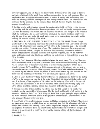 hatred are opposites, and yet they do not destroy unity if the soul loves what ought to be loved
and .hates what ought to be hated. Hope and fear are opposites, but are both necessary. Does not
imagination need its opposite of common-sense to prevent it running riot, and nothing more
needs the widening influence of imagination than strong common-sense. The character of Christ
embraces the like contrasts, but the oneness shines forth all the more brightly from these
apparent contradictions.
2. The like is to be said of another contrast that stands out in the life of Christ — that between
His humility and His self-assertion. Both are prominent, and both are equally appropriate to the
God-man. His humility was human, His self-assertion was Divine, and was part of the revelation
which He had to give. His is a unity not formal or studied, but natural, resulting simply from
what He was. It is a unity to be felt, as all unities must be, in contemplating the whole, and in
realising the aim and meaning of the whole.
II. THE WEALTH AND FULNESS OF THE YEA THAT IS IN CHRIST. Thomas Carlyle
speaks finely of the everlasting Yea which the soul of man needs for rest. Can we find anywhere
a word so full of substance and welcome as Yes? Christ is the everlasting Yea — the one solid,
complete and availing Yes to the soul of man. The everlasting Yea cannot be an abstract truth.
No truth, however sublime, can give the heart rest. The everlasting Yea must be an infinite
person, and yet one that can come close and near us; must be perfect, and yet His perfection
genial and tender; must bring God to us, and bring our souls to rest in God, and there is none but
Christ does this.
1. Christ is God's Yes to us. Men have doubted whether the world meant Yes or No. There are
times when nature seems to say Yes — and other times when man can hear nothing but a fierce
No. To a whole class of powerful writers there is no real blessing anywhere. Others find a
struggle between the Yea and Nay, as if the goodness at work in the universe were not able to
carry out its purposes on account of the opposing element. But Christ is God's unmistakable Yes.
He showed by His miracles that all the powers of nature were wielded by love, and His life and
death were the translating of the Divine Yes into intelligible speech, God is love.
2. Christ is God's Yes to us by being Yes to God for us. His obedience and death was the putting
of a Yea in the room of our Nay. Sin is the saying No to God. It is denial of God's wisdom and
love. It is distrust of God, negation of His claims and the setting up of our will in the place of
His. Hell is the development of this No. In the nature which disbonoured God by saying No,
Christ uttered a sublime, uniform, intense Yes, by action, and suffering, and speech.
3. The yea of positive truth is in Him. He affirms: you find little denial in His words. The
beatitudes are the most solid of all utterances. The like depth and breadth of affirmation is in the
utterances. "God is a Spirit," etc. "If ye being evil know how to give good gifts to your children,"
etc. What substance and wealth there is in His promises and invitations. And then think of the
solid grandeur He gave to the word love.
4. Jesus Christ is Yes to all the deepest longings and highest aspirations of the heart. There is not
any momentous question to which Jesus has not answered Yes. And this affirmation of Christ is
uttered with clearness and certainty. On all central subjects His language is luminous, reiterated
and emphatic. Conclusion: Have we taken Christ's Yea to God as our own? Do we accept it and
rejoice in it, and present it to God? The proof and the outcome of this will be the utterance of
Yea to God.
(J. Leckie, D. D.)
 
