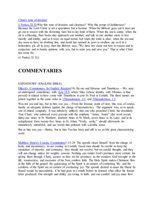 Christ's tone of decision
J. Parker, D. D.Why this tone of decision and clearness? Why this pomp of definiteness?
Because the Lord Christ is not a speculator but a Saviour. When the lifeboat goes out it does not
go out to reason with the drowning men but to lay hold of them. When the sea is sunny, when the
air is a blessing, then boats may approach one another, and talk to one another more or less
merrily and kindly, and as it were on equal terms; but when the wind is alive, when the sea and
sky seem to have no dividing line, and death has opened its jaws to swallow up, as if in a
bottomless pit, all its prey, then the lifeboat says, "We have not come out here to reason and to
conjecture and to bandy opinions with you, but to seize you and save you." That is what Christ
has come for.
(J. Parker, D. D.)
COMMENTARIES
EXPOSITORY (ENGLISH BIBLE)
Ellicott's Commentary for English Readers(19) By me and Silvanus and Timotheus.—We note
an undesigned coincidence with Acts 18:5, where Silas (whose identity with Silvanus is thus
proved) is related to have come with Timotheus to join St. Paul at Corinth. The three names are
joined together in the same order in 1Thessalonians 1:1, and 2Thessalonians 1:1.
Was not yea and nay, but in him was yea.—From the forensic point of view, this was, of course,
hardly an adequate defence against the charge of inconsistency. The argument was, so to speak,
one of ethical congruity. It was infinitely unlikely that one who preached Christ, the absolutely
True Christ, who enforced every precept with the emphatic “Amen, Amen” (the word occurs
thirty-one times in St. Matthew, fourteen times in St. Mark, seven times in St. Luke, and in its
reduplicated form twenty-five times in St. John), “Verily, verily,” should afterwards be
shamelessly untruthful, and use words that paltered with a double sense.
But in him was yea.—Better, but in him Yea has been and still is so, as His great characterising
word.
Matthew Henry's Concise Commentary1:15-24 The apostle clears himself from the charge of
levity and inconstancy, in not coming to Corinth. Good men should be careful to keep the
reputation of sincerity and constancy; they should not resolve, but on careful thought; and they
will not change unless for weighty reasons. Nothing can render God's promises more certain: his
giving them through Christ, assures us they are his promises; as the wonders God wrought in the
life, resurrection, and ascension of his Son, confirm faith. The Holy Spirit makes Christians firm
in the faith of the gospel: the quickening of the Spirit is an earnest of everlasting life; and the
comforts of the Spirit are an earnest of everlasting joy. The apostle desired to spare the blame he
feared would be unavoidable, if he had gone to Corinth before he learned what effect his former
letter produced. Our strength and ability are owing to faith; and our comfort and joy must flow
 
