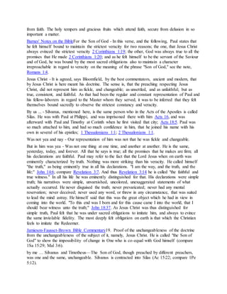 from faith. The holy tempers and gracious fruits which attend faith, secure from delusion in so
important a matter.
Barnes' Notes on the BibleFor the Son of God - In this verse, and the following, Paul states that
he felt himself bound to maintain the strictest veracity for two reasons; the one, that Jesus Christ
always evinced the strictest veracity 2 Corinthians 1:19; the other, God was always true to all the
promises that He made 2 Corinthians 1:20; and as he felt himself to be the servant of the Saviour
and of God, he was bound by the most sacred obligations also to maintain a character
irreproachable in regard to veracity on the meaning of the phrase "Son of God," see the note,
Romans 1:4.
Jesus Christ - It is agreed, says Bloomfield, by the best commentators, ancient and modern, that
by Jesus Christ is here meant his doctrine. The sense is, that the preaching respecting Jesus
Christ, did not represent him as fickle, and changeable; as unsettled, and as unfaithful; but as
true, consistent, and faithful. As that had been the regular and constant representation of Paul and
his fellow-laborers in regard to the Master whom they served, it was to be inferred that they felt
themselves bound sacredly to observe the strictest constancy and veracity.
By us ... - Silvanus, mentioned here, is the same person who in the Acts of the Apostles is called
Silas. He was with Paul at Philippi, and was imprisoned there with him Acts 16, and was
afterward with Paul and Timothy at Corinth when he first visited that city; Acts 18:5. Paul was
so much attached to him, and had so much confidence in him, that he joined his name with his
own in several of his epistles; 1 Thessalonians 1:1; 2 Thessalonians 1:1.
Was not yea and nay - Our representation of him was not that he was fickle and changeable.
But in him was yea - Was not one thing at one time, and another at another. He is the same,
yesterday, today, and forever. All that he says is true; all the promises that he makes are firm; all
his declarations are faithful. Paul may refer to the fact that the Lord Jesus when on earth was
eminently characterized by truth. Nothing was more striking than his veracity. He called himself
"the truth," as being eminently true in all his declarations. "I am the way, and the truth, and the
life;" John 14:6; compare Revelation 3:7. And thus Revelation 3:14 he is called "the faithful and
true witness." In all his life he was eminently distinguished for that. His declarations were simple
truth; his narratives were simple, unvarnished, uncolored, unexaggerated statements of what
actually occurred. He never disguised the truth; never prevaricated; never had any mental
reservation; never deceived; never used any word, or threw in any circumstance, that was suited
to lead the mind astray. He himself said that this was the great object which he had in view in
coming into the world. "To this end was I born and for this cause came I into the world, that I
should bear witness unto the truth;" John 18:37. As Jesus Christ was thus distinguished for
simple truth, Paul felt that he was under sacred obligations to imitate him, and always to evince
the same inviolable fidelity. The most deeply felt obligation on earth is that which the Christian
feels to imitate the Redeemer.
Jamieson-Fausset-Brown Bible Commentary19. Proof of the unchangeableness of the doctrine
from the unchangeableness of the subject of it, namely, Jesus Christ. He is called "the Son of
God" to show the impossibility of change in One who is co-equal with God himself (compare
1Sa 15:29; Mal 3:6).
by me … Silvanus and Timotheus—The Son of God, though preached by different preachers,
was one and the same, unchangeable. Silvanus is contracted into Silas (Ac 15:22; compare 1Pe
5:12).
 