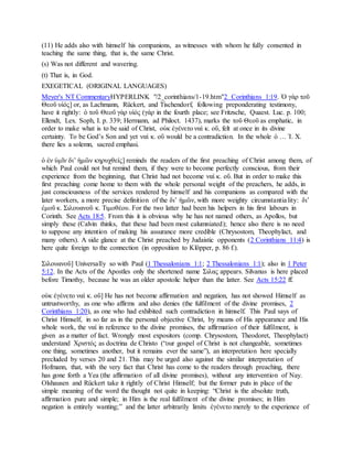 (11) He adds also with himself his companions, as witnesses with whom he fully consented in
teaching the same thing, that is, the same Christ.
(s) Was not different and wavering.
(t) That is, in God.
EXEGETICAL (ORIGINAL LANGUAGES)
Meyer's NT CommentaryHYPERLINK "/2_corinthians/1-19.htm"2 Corinthians 1:19. Ὁ γὰρ τοῦ
Θεοῦ υἱός] or, as Lachmann, Rückert, and Tischendorf, following preponderating testimony,
have it rightly: ὁ τοῦ Θεοῦ γὰρ υἱός (γάρ in the fourth place; see Fritzsche, Quaest. Luc. p. 100;
Ellendt, Lex. Soph, I. p. 339; Hermann, ad Philoct. 1437), marks the τοῦ Θεοῦ as emphatic, in
order to make what is to be said of Christ, οὐκ ἐγένετο ναὶ κ. οὔ, felt at once in its divine
certainty. To be God’s Son and yet ναὶ κ. οὔ would be a contradiction. In the whole ὁ … Ἰ. Χ.
there lies a solemn, sacred emphasi.
ὁ ἐν ὑμῖν διʼ ἡμῶν κηρυχθείς] reminds the readers of the first preaching of Christ among them, of
which Paul could not but remind them, if they were to become perfectly conscious, from their
experience from the beginning, that Christ had not become ναὶ κ. οὔ. But in order to make this
first preaching come home to them with the whole personal weight of the preachers, he adds, in
just consciousness of the services rendered by himself and his companions as compared with the
later workers, a more precise definition of the διʼ ἡμῶν, with more weighty circumstantiality: διʼ
ἐμοῦ κ. Σιλουανοῦ κ. Τιμοθέου. For the two latter had been his helpers in his first labours in
Corinth. See Acts 18:5. From this it is obvious why he has not named others, as Apollos, but
simply these (Calvin thinks, that these had been most calumniated); hence also there is no need
to suppose any intention of making his assurance more credible (Chrysostom, Theophylact, and
many others). A side glance at the Christ preached by Judaistic opponents (2 Corinthians 11:4) is
here quite foreign to the connection (in opposition to Klöpper, p. 86 f.).
Σιλουανοῦ] Universally so with Paul (1 Thessalonians 1:1; 2 Thessalonians 1:1); also in 1 Peter
5:12. In the Acts of the Apostles only the shortened name Σιλας appears. Silvanus is here placed
before Timothy, because he was an older apostolic helper than the latter. See Acts 15:22 ff.
οὐκ ἐγένετο ναὶ κ. οὔ] He has not become affirmation and negation, has not showed Himself as
untrustworthy, as one who affirms and also denies (the fulfilment of the divine promises, 2
Corinthians 1:20), as one who had exhibited such contradiction in himself. This Paul says of
Christ Himself, in so far as in the personal objective Christ, by means of His appearance and His
whole work, the ναί in reference to the divine promises, the affirmation of their fulfilment, is
given as a matter of fact. Wrongly most expositors (comp. Chrysostom, Theodoret, Theophylact)
understand Χριστός as doctrina de Christo (“our gospel of Christ is not changeable, sometimes
one thing, sometimes another, but it remains ever the same”), an interpretation here specially
precluded by verses 20 and 21. This may be urged also against the similar interpretation of
Hofmann, that, with the very fact that Christ has come to the readers through preaching, there
has gone forth a Yea (the affirmation of all divine promises), without any intervention of Nay.
Olshausen and Rückert take it rightly of Christ Himself; but the former puts in place of the
simple meaning of the word the thought not quite in keeping: “Christ is the absolute truth,
affirmation pure and simple; in Him is the real fulfilment of the divine promises; in Him
negation is entirely wanting;” and the latter arbitrarily limits ἐγένετο merely to the experience of
 