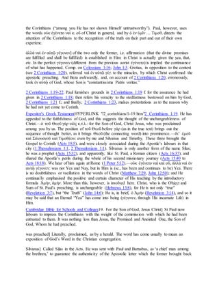 the Corinthians (“among you He has not shown Himself untrustworthy”). Paul, however, uses
the words οὐκ ἐγένετο ναὶ κ. οὔ of Christ in general, and by ὁ ἐν ὑμῖν … Τιμοθ. directs the
attention of the Corinthians to the recognition of the truth on their part and out of their own
experienc.
ἀλλὰ ναὶ ἐν αὐτῷ γέγονεν] of the two only the former, i.e. affirmation (that the divine promises
are fulfilled and shall be fulfilled) is established in Him: in Christ is actually given the yea, that,
etc. In the perfect γέγονεν (different from the previous aorist ἐγένετο) is implied the continuance
of what has happened. Comp. on Colossians 1:16; John 1:3. Grotius, in opposition to the context
(see 2 Corinthians 1:20), referred ναὶ ἐν αὐτῷ γέγ. to the miracles, by which Christ confirmed the
apostolic preaching. And Beza awkwardly, and, on account of 2 Corinthians 1:20, erroneously,
took ἐν αὐτῷ of God, whose Son is “constantissima Patris veritas.”
2 Corinthians 1:19-22. Paul furnishes grounds in 2 Corinthians 1:19 f. for the assurance he had
given in 2 Corinthians 1:18; then refers his veracity to the stedfastness bestowed on him by God,
2 Corinthians 1:21 f.; and finally, 2 Corinthians 1:23, makes protestations as to the reason why
he had not yet come to Corinth.
Expositor's Greek TestamentHYPERLINK "/2_corinthians/1-19.htm"2 Corinthians 1:19. He has
appealed to the faithfulness of God, and this suggests the thought of the unchangeableness of
Christ.—ὁ τοῦ Θεοῦ γὰρ υἱὸς κ.τ.λ.: for the Son of God, Christ Jesus, who was proclaimed
among you by us. The position of τοῦ Θεοῦ before γάρ (as in the true text) brings out the
sequence of thought better, as it brings Θεοῦ (the connecting word) into prominence.—διʼ ἐμοῦ
καὶ Σιλουανοῦ καὶ Τιμοθέου: even by me and Silvanus and Timothy. These three brought the
Gospel to Corinth (Acts 18:5), and were closely associated during the Apostle’s labours in that
city (1 Thessalonians 1:1, 2 Thessalonians 1:1). Silvanus is only another form of the name Silas;
he was a prophet (Acts 15:32), and apparently, like St. Paul, a Roman citizen (Acts 16:37), and
shared the Apostle’s perils during the whole of his second missionary journey (Acts 15:40 to
Acts 18:18). We hear of him again at Rome (1 Peter 5:12).—οὐκ ἐγένετο ναὶ καὶ οὔ, ἀλλὰ ναὶ ἐν
αυτῷ γέγονεν: was not Yea and Nay, but in Him is (sc., has been and continues to be) Yea. There
is no doubtfulness or vacillation in the words of Christ (Matthew 7:29, John 12:50); and He
continually emphasised the positive and certain character of His teaching by the introductory
formula Ἀμὴν, ἀμήν. More than this, however, is involved here. Christ, who is the Object and
Sum of St. Paul’s preaching, is unchangeable (Hebrews 13:8), for He is not only “true”
(Revelation 3:7), but “the Truth” (John 14:6): He is, in brief, ὁ Ἀμήν (Revelation 3:14), and so it
may be said that an Eternal “Yea” has come into being (γέγονεν, through His incarnate Life) in
Him.
Cambridge Bible for Schools and Colleges19. For the Son of God, Jesus Christ] St Paul now
labours to impress the Corinthians with the weight of the commission with which he had been
entrusted to them. It was nothing less than Jesus, the Promised and Anointed One, the Son of
God, Whom he had preached.
was preached] Literally, proclaimed, as by a herald. The word has come usually to mean an
exposition of God’s Word in the Christian congregation.
Silvanus] Called Silas in the Acts. He was sent with Paul and Barnabas, as ‘a chief man among
the brethren,’ to guarantee the authenticity of the Apostolic letter which the former brought back
 