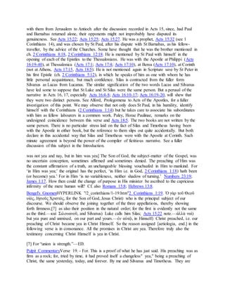 with them from Jerusalem to Antioch after the discussion recorded in Acts 15, since, had Paul
and Barnabas returned alone, their opponents might not improbably have disputed its
genuineness. See Acts 15:22; Acts 15:25; Acts 15:27. He was a prophet, Acts 15:32 (see 1
Corinthians 14), and was chosen by St Paul, after his dispute with St Barnabas, as his fellow-
traveller, by the advice of the Churches. Some have thought that he was the brother mentioned in
ch. 2 Corinthians 8:18, 2 Corinthians 12:18. He is mentioned by St Paul with himself in the
opening of each of the Epistles to the Thessalonians. He was with the Apostle at Philippi (Acts
16:19-40), at Thessalonica (Acts 17:1; Acts 17:4; Acts 17:10), at Berea (Acts 17:10), at Corinth
(not at Athens, Acts 17:15, Acts 18:5). He is not mentioned again in Scripture save by St Peter in
his first Epistle (ch. 2 Corinthians 5:12), in which he speaks of him as one with whom he has
little personal acquaintance, but much confidence. Silas is contracted from the fuller form
Silvanus as Lucas from Lucanus. The similar signification of the two words Lucas and Silvanus
have led some to suppose that St Luke and St Silas were the same person. But a perusal of the
narrative in Acts 16, 17, especially Acts 16:4-8; Acts 16:10-17; Acts 16:19-20, will shew that
they were two distinct persons. See Alford, Prolegomena to Acts of the Apostles, for a fuller
investigation of this point. We may observe that not only does St Paul, in his humility, identify
himself with the Corinthians (2 Corinthians 1:14) but he takes care to associate his subordinates
with him as fellow labourers in a common work. Paley, Horae Paulinae, remarks on the
undesigned coincidence between this verse and Acts 18:5. The two books are not written by the
same person. There is no particular stress laid on the fact of Silas and Timotheus having been
with the Apostle in either book, but the reference to them slips out quite accidentally. But both
declare in this accidental way that Silas and Timotheus were with the Apostle at Corinth. Such
minute agreement is beyond the power of the compiler of fictitious narrative. See a fuller
discussion of this subject in the Introduction.
was not yea and nay, but in him was yea] The Son of God, the subject-matter of the Gospel, was
no uncertain conception, sometimes affirmed and sometimes denied. The preaching of Him was
the constant affirmation of a truth, an unchangeable blessing vouchsafed in Him to mankind. For
‘in Him was yea;’ the original has the perfect, ‘in Him i.e. in God, 2 Corinthians 1:18) hath been
(or become) yea.’ For in Him ‘is no variableness, neither shadow of turning.’ Numbers 23:19;
James 1:17. How then could the change of purpose in His minister be ascribed to the capricious
infirmity of the mere human will? Cf. also Romans 15:8; Hebrews 13:8.
Bengel's GnomenHYPERLINK "/2_corinthians/1-19.htm"2 Corinthians 1:19. Ὁ γὰρ τοῦ Θεοῦ
υἱὸς, Ιἠσοῦς Χριστὸς, for the Son of God, Jesus Christ) who is the principal subject of our
discourse. We should observe the joining together of the three appellations, thereby showing
forth firmness;[7] as also their position in the natural order; for the first is evidently not the same
as the third.—καὶ Σιλουανοῦ, and Silvanus) Luke calls him Silas; Acts 15:22 note.—ἀλλὰ ναὶ)
but yea pure and unmixed, on our part and yours.—ἐν αὐτῷ, in Himself) Christ preached, i.e. our
preaching of Christ became yea in Christ Himself. So the reason assigned [aetiologia, end.] in the
following verse is in consonance. All the promises in Christ are yea. Therefore truly also the
testimony concerning Christ Himself is yea in Christ.
[7] For “union is strength.”—ED.
Pulpit CommentaryVerse 19. - For. This is a proof of what he has just said. His preaching was as
firm as a rock; for, tried by time, it had proved itself a changeless" yea," being a preaching of
Christ, the same yesterday, today, and forever. By me and Silvanus and Timotheus. They are
 